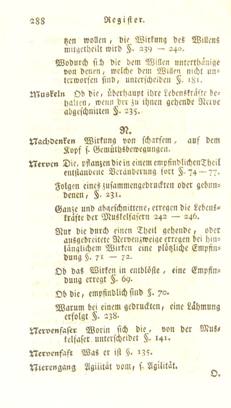 ^cn aoHeti, ?ö$irfung beS SBiOeng niitijetbcilt ivirb §► 239 — 240. 5Bobiir(t) fii) bie bem SJBiden mi(crtb<fnifle oon benen, a>clcbe bem 3BiQen nu1)t un= termovteii iliib, untcri'dbcibcti §. i8u tlluöt’eln Ob bie, iiberbaupt it)re £cbenffnifte be« ballen, mciin bcv ju il)iicn gebenbe SRcioe abgef^nitten S- 235. tTacbbenren 5Birfung cotr fcbarfem, auf bem Äopf f- ©emütb^bemegungcn. Xlttvtn 2)ic, pflanjen bie in einem empfinblicbenXbcil eiuilanöene jöcränbeiung fort §-74 — 77* golgen eine« jufammengebtucfteti ober gebun^ benciw §.231. ©anüc unb abaefebnittener erregen bie £ebcn!*' fraft»: ber £0^ugfelfafern 242 — 246. 9^ur bie burd) einen Xbeil gebenbe / ober außgebreitetc SierDetiftWeige erregen bei bin^ Idnglicbem SBirfen eine plo^licbe ^mpfins bung §. 71 — 72- Ob baS SBirfen in entbldjle, eine ^mpfin^ bung erregt §. 69. Ob bie, empftnblicbfinb §. 7°* Sßarum bei einem gebrmften, eine £obmung erfolgt §. 238* jTemnfAfet 5Borin fid) bie, öon ber felfafer unterfd)eibet §. 141^ X7e«t>enfaft er ijf §. i35* Slgilitat Pom» f. 2igilität.
