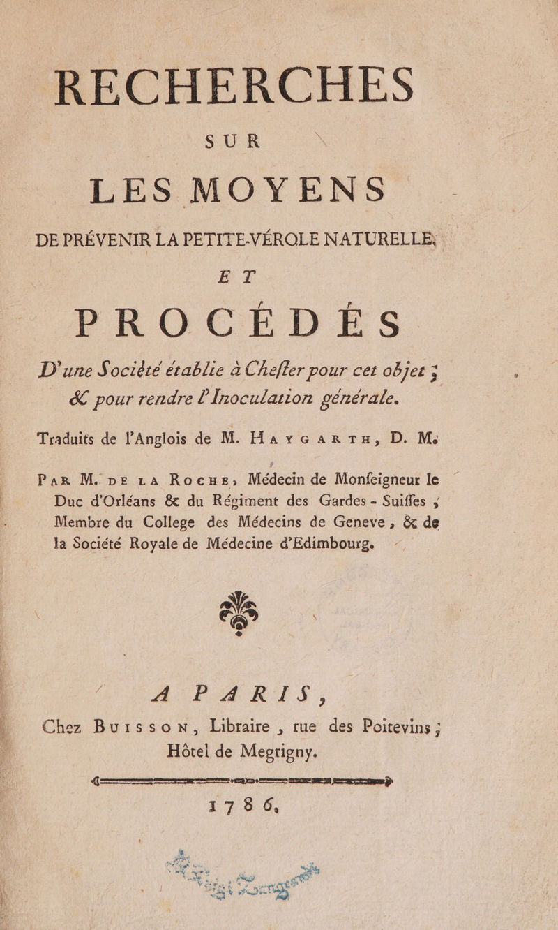 RECHERCHES LES MOYENS DE PRÉVENIR LA PETITE-VÉROLE NATURELLE, BF PROCEDES. D'une Société établie à Chefler pour cet objet ; &amp; pour rendre l'Inoculation générale. Traduits de l’Anglois de M. HarGcAaRTE » D. M; Par M. pe LA Rocune, Médecin de Monfeigneur le Duc d'Orléans &amp; du Régiment des Gardes - Suifles ; Membre du College des Médecins de Geneve , &amp; de la Société Royale de Médecine d’Edimbourg. FR fe AUIPAÆARES ; Chez Buisson, Libraire , rue des Poitevins ; Hôtel de Meoriony. = D me DE Sets D 1786,