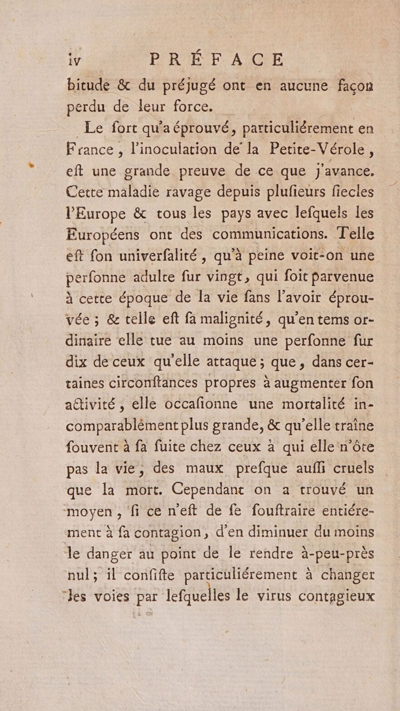 bitude &amp; du préjugé ont en aucune façon perdu de leur force. = Le fort qu'a éprouvé, particuliérement en France , l’inoculation de la Petite-Vérole, eft une grande preuve de ce que j'avance. Cette maladie ravage depuis plufeurs fiecles l'Europe &amp; tous les pays avec lefquels les Européens ont des communications. Telle eft fon univerfalité , qu'à peine voit-on une perfonne adulre fur vingt, qui foit parvenue à cette époque de Îa vie fans l'avoir éprou- vée ; &amp; telle eft fa malignité, qu’en tems or- dinaire elle tue au moins une perfonne fur dix de ceux qu'elle attaque; que, dans cer- taines circonftances propres à augmenter fon attivité , elle occafionne une mortalité in- comparablément plus grande, &amp; qu’elle traîne fouvent à fa fuite chez ceux à qui elle n’ôte pas la vie, des maux prefque aufli cruels que la mort. Cependant on a trouvé un moyen , fi ce n’eft de fe fouftraire entiére- ment à fa contagion, d'en diminuer du moins le danger au point de le rendre à-peu-près nul; il confifte particüliérement à changer Jes voies par lefquelles le virus contagieux