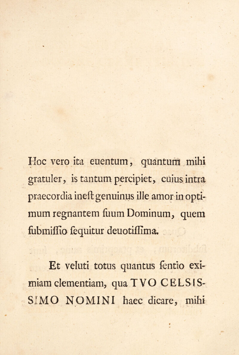 Hoc vero ita enentum, quantum mihi gratuler, is taiiturn percipiet, cuiuS; intra praecordia ineft genuinus ille amor in opti- mum regnantem fuum Dominum, quem fubmiflio fequitur deuotiffima, \ I Et veluti totus quantus fentlo exi- miam clementiam, qua T V O CELSI S- SIMO NOMINI haec dicare, mihi