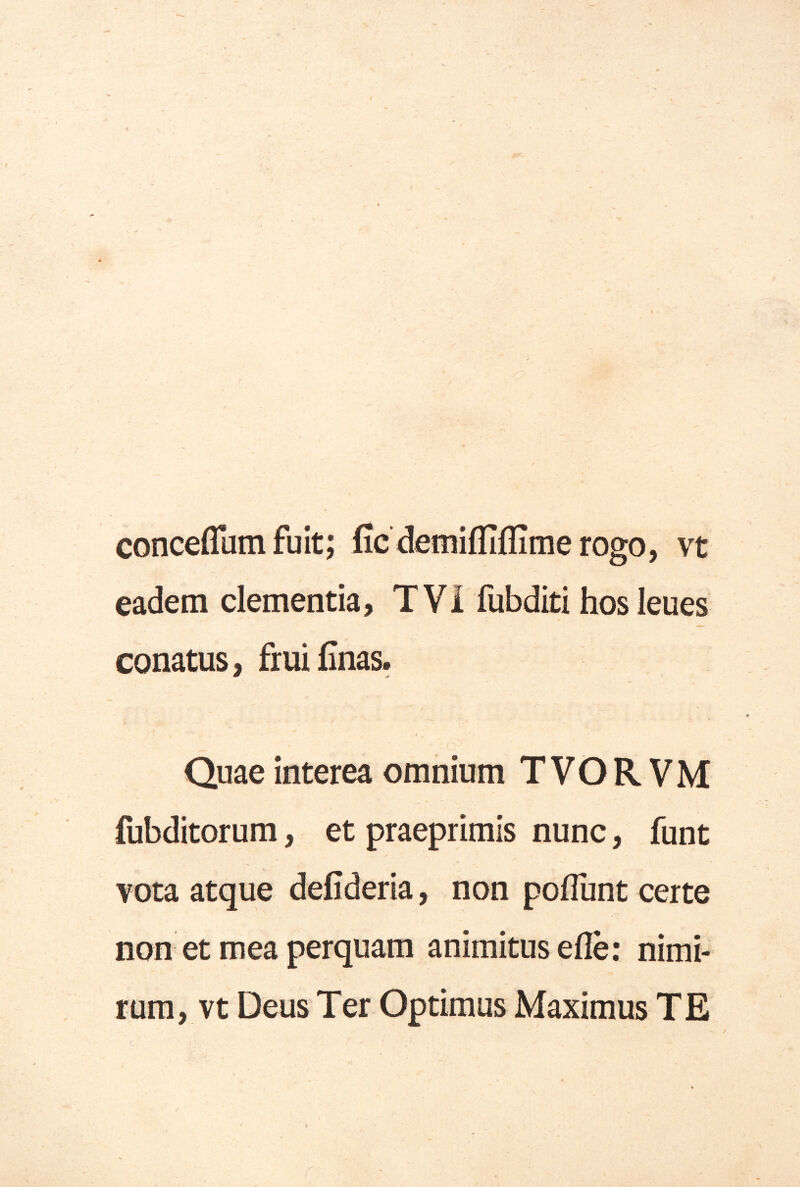 conceffum fuit; ficdetnifliflimerogo, vt eadem clementia, T Vi fubditi hos leues conatus, fruiCnas. Quae interea omnium T V O R V M fubditorum, et praeprimis nunc, funt vota atque defideria, non polTunt certe non et mea perquam animitus efle: nimi- rum, vt Deus Ter Optimus Maximus TE