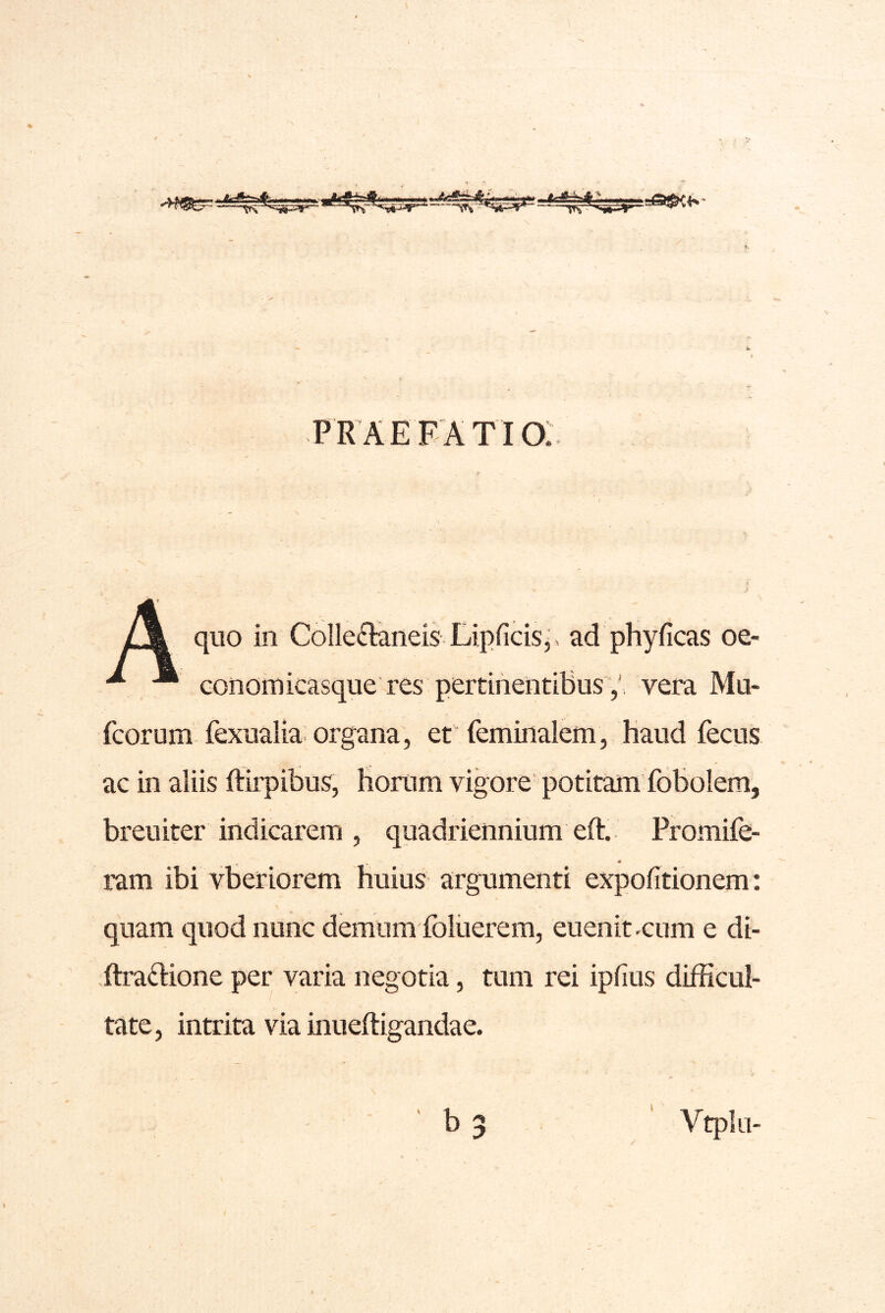 praefatio:. l\ quo in ColIe£Ianeis Lipficisj. ad phyficas oe- ^ , conomicasque res pertinentibusvera Mu- fcorum fexualia; organa, et feminalem, haud fecus ac in aliis ftirpibus, horum vigore potitam fobolem, breuiter indicarem , quadriennium eft.. Promife- ram ibi vbetiorem huius argumenti expolitionem: quam quod nunc demum foliierem, euenit .cum e di- ftradione per varia negotia, tum rei ipfius difficul- V tate, intrita via inueftigandae.