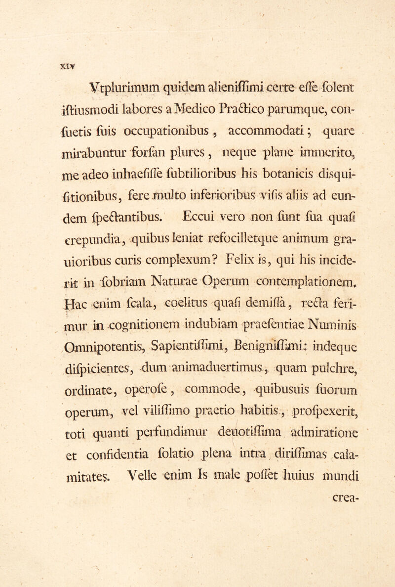 / XI-V Vtplurimum quidem alieniffimi certe efle foleiit \ . iftiusmodi labores a Medico Pra£lico parumque, con- flietis fois occupationibus , accommodati; quare mirabuntur forlan plures, neque plane immerito, me adeo inhaefilTe fubtilioribus his botanicis disqui- (i tionibus, fere multo inferioribus vifis aliis ad eun- dem fpe£iantibus. Eccui vero non font iiia quali crepundia , quibus leniat refocilletque animum gra- uioribus curis complexum? Felix is, qui his incide- rit in fobriam Naturae Operum contemplationem* Hac enim fcala, eoelitus quali demifla , re£la feri- mur in cognitionem indubiam praefentiae Numinis- Omnipotentis, Sapientiffimi, Benigniffimi: indeque difpicientes, dum animaduertimus., quam pulchre, ordinate, operofe, commode, quibusuis diorum operum., vel vilidimo praetio habitis., prolpexerit, toti quanti perfundimur deuotiffima admiratione et confidentia folatio plena intra diriffimas eaia- mitates. Velle enim Is male podet huius mundi crea- I