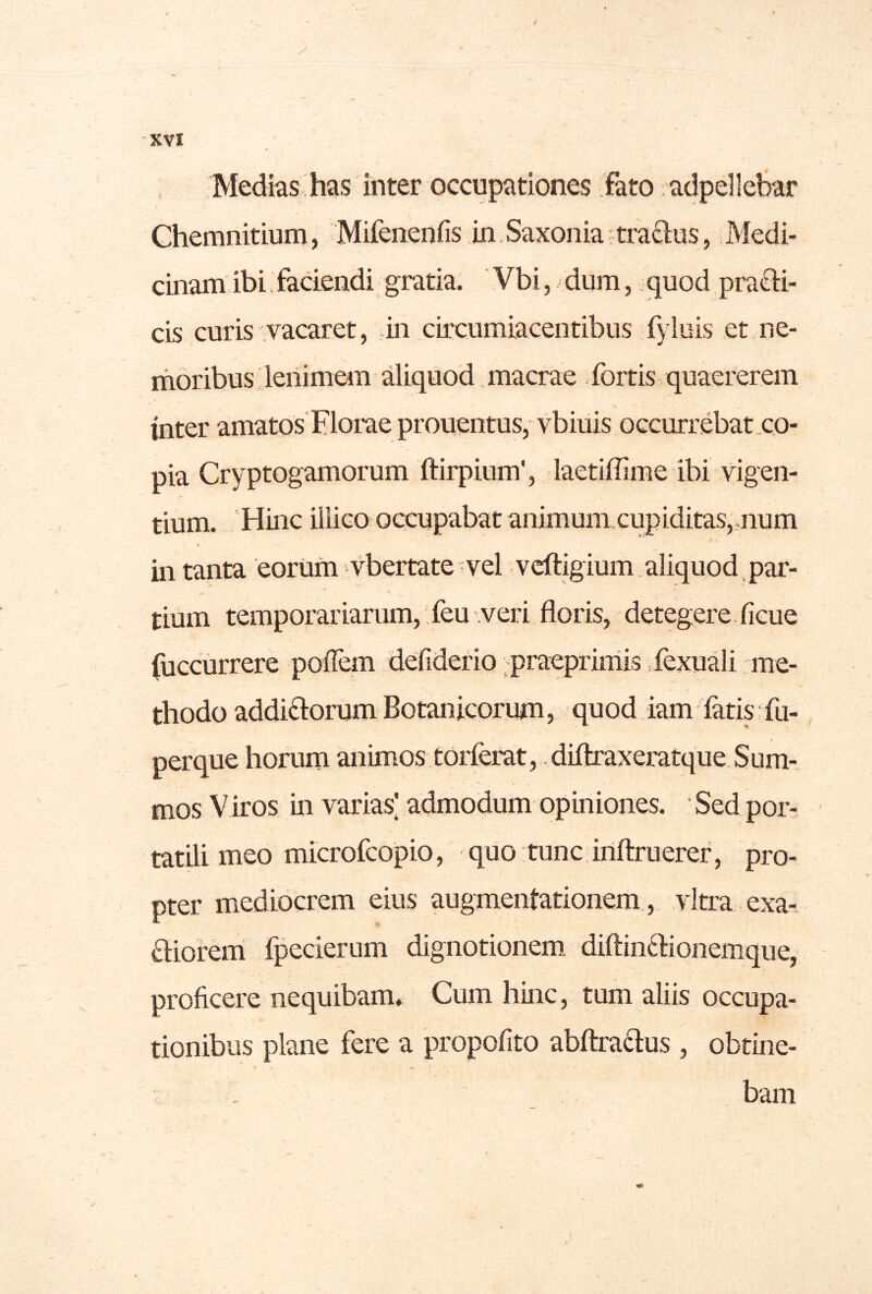 Medias has inter occupationes fato adpellehar Chemnitium, Mifenenfis in Saxonia^tra^lus, Medi- cinam ibi faciendi gratia. Vbi, dum, quod pra(B:i- cis curis vacaret, .in circumiacentibus fyluis et,ne- moribus deiiimem aliquod macrae fortis quaererem inter amatos Florae prouentus, vbiuis occurrebat .co- pia Cryptogamorum ftirpium', laetiffime ibi vigen- tium. 'Hinc illico occupabat animum cupiditas,.num * in tanta eorum vbertate vel vcftigium . aliquod , par- tium temporariarum,; feu .veri floris, detegere. ficue (uccurrere poflem defiderio ;praeprimis .fexuali me- thodo addiftorum Botanicorum, quod iam fatis fu- perque horum animos torferat, diftraxeratque. Sum- mos Viros in varias’ admodum opiniones. Sed por- tatili meo microfcopio, quo tunc inftruerer, pro- pter mediocrem eius augmeiitationem., vitra exa- fhorem fpecierum dignotionem^ diftin6Honenique, proficere nequibam. Cum hinc, tum aliis occupa- tionibus plane fere a propofito abftradus , obtine- bam