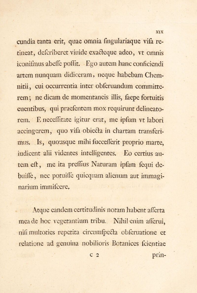 cundia tanta erit, quae omnia fing iilariaque vifa re- tineat, deferiberet vitiide exafteque adeo, vt omnis iconifmiis abede pofiit. - Ego autem hanc conficiendi artem nunquam didiceram, neque habebam Chem- nitii, cui occurrentia inter obferuandum committe- \ V . rem; ne dicam de momentaneis illis, faepe fortuitis euentibus, qui praefentem mox requirunt delineato- rem. E neceifitate igitur erat, me ipfiim vt labori accingerem, quo viia obiefta in chartam transferi- mus. Is, quousque mihifucceflerit proprio marte, indicent alii videntes intelligentes. Eo certius au- \ tem eft, me ita preffius Naturam ipfem fequi de- buifle, nec potuifle quicquam alienum aut immagi- narium immifeere. I Atque eandem certitudinis notam habent afierta mea de hoc vegetantium tribu.. Nihil enim aficrui, nifi multoties repetita circumlpefta obferuatione et relatione ad genuina nobilioris Botanices feientiae c 2 prin-