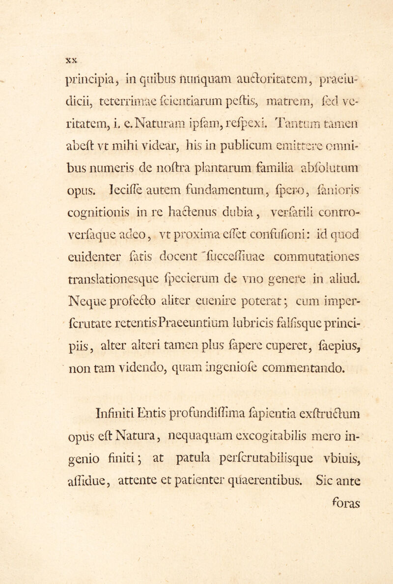 principia, in quibus nunquam aiicloritatcm, praeiu- dicii, teterrimae fcieotiarum peftis, matrem, led ve- ritatem, i, e. Naturam ipfam, refpexi. Tantum tamen abeft vt mihi videar, his in publicum emittere omni- bus numeris de noftra plantarum familia abfoiutum opus. lecille autem fundamentum, fpero, fanioris cognitionis in re haclenus dubia, verfatili contro- verfaque adeo, vt proxima elTet confuficni: id quod euidenter fatis docent 'fucceffiuae commutationes translationesque Ipccierum de vno genere in aliud. Neque profefto aliter euenire poterat; cum imper- fcrutate retentis Praeeuntium lubricis falfisque princi- piis, alter alteri tamen plus fapere cuperet, faepius, non tam videndo, quam iiigeniofe commentando. Infiniti Entis profiindiffima fapientia exfl:rn£lum opns eft Natura, nequaquam excogitabiiis mero in- genio finiti; at patula perfcrutabiiisque vbiuis, affidue, attente et patienter quaerentibus. Sic ante foras