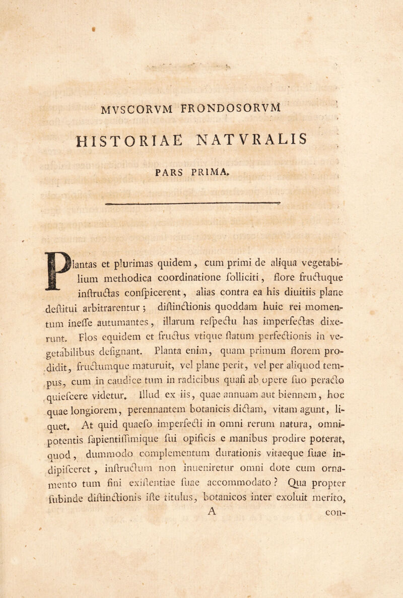 MVSCORVM FRONDOSORVM HISTORIAE NATVRALIS PARS PRIMA. Plantas et plurimas quidem ^ cum primi de aliqua vegetabis lium methodica coordinatione folliciti, flore fruduque inftruflas confpicerent ^ alias contra ea his diuitiis plane deftitui arbitrarentur 5 diflindionis quoddam huic rei momen- tum ineffe autumantes, illarum refpectu has imperfedas dixe- runt. Flos equidem et frudus vtiqiie flatum perfedioiiis in ve- getabilibus defigiiant. Planta enim, quam primum florem pro- .didit, frudumque maturuit, vel plane perit, vel per aliquod tem- ,pus, cum in caudice tum in radicibus quafi ab opere fuo perado quiefcere videtur^ illud ex iis, quae annuam aut biennem, hoc quae longiorem, perennantem botanicis didam, vitam agunt, li- quet» At quid quaefo imperfedi in omni rerum natura, omni- potentis fapientilTimique fui opificis e manibus prodire poterat, auod dummodo complementum durationis vitaeque fuae in- . jL dipifccret , iiiflrudum non iiiueniretur omni dote cum orna- mento tum fini exifleiitiae fuae accommodato ? Qua propter fubinde diflindionis ifle titulus, botanicos inter exoluit merito, A coii-