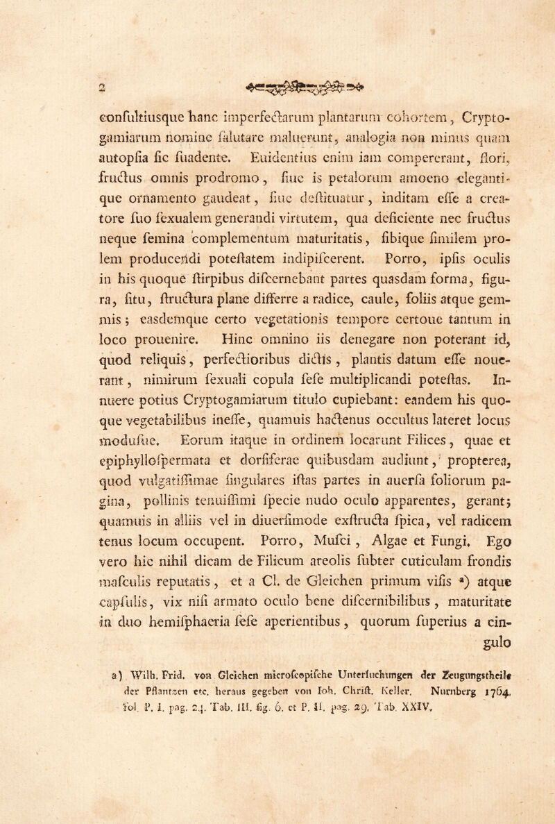 Gonfultiusque hanc ioipcrfeftarum plantarimi cohortem ^ Crypto- gamiarum iiomiae fklutarc maliiemnt, analogia non minus quam autopfia fic fuadente. Euidentius enim iam compererant, flori, frudus omnis prodromo, flue is petalorum amoeno eleganti' que ornamento gaudeat, flue deflituatur 5 inditam elTe a crea- tore fuo fexualem generandi virtutem, qua deficiente nec frudus neque femina complementum maturitatis, fibique fimilem pro- lem producejldi poteflatem indipifeerent Porro, ipfis oculis in his quoque flirpibus difbernebant partes quasdam forma, figu- ra, fitu, ftrudura plane differre a radice, caule, foliis atque gem- mis ; easdemque certo vegetationis tempore certoue tantum in loco prouenire. Hinc omnino iis denegare non poterant id, quod reliquis, perfedioribus didis , plantis datum effe noue- rant, nimirum fexuali copula fefe multiplicandi poteftas. In- nuere potius Cryptogamiarum titulo cupiebant: eandem his quo- que vegetabilibus ineffe, qiiamuis hadenus occultus lateret locus modufue. Eorum itaque in ordinem locarunt Filices, quae et epiphyllorpermata et dorfiferae quibusdam audiunt,' propterea, quod vulgatilTimae lingulares iflas partes in auerfa foliorum pa- gima, pollinis tenuiffimi fpecie nudo oculo apparentes, gerant5 quamuis in alliis vel in diuerfimode exftriida fpica, vel radicem tenus locum occupent. Porro, Mufei, Algae et Fungis Ego vero hic nihil dicam de Filicum areolis fubter cuticulam frondis mafculis reputatis, et a Cl. de Gleichen primum vifis ») atque capfulis, vix nifi armato oculo bene difcernibilibiis , maturitate in duo hemifphaeria fefe aperientibus, quorum fuperius a cin- gulo a) Wilh. Prkl Gleichen mkroreopifch^ Unterlnchtingcn der 2eugimgsthcilf- Hcr Pfl3nt>3en ctc. heraiis gegebeii von Ioh. Chrid. Keller, Nurnberg 1764, fol. P, i, pag. Tab. JU. %. 6. ct P. II. pag. 29. 'l ab. XXIV,