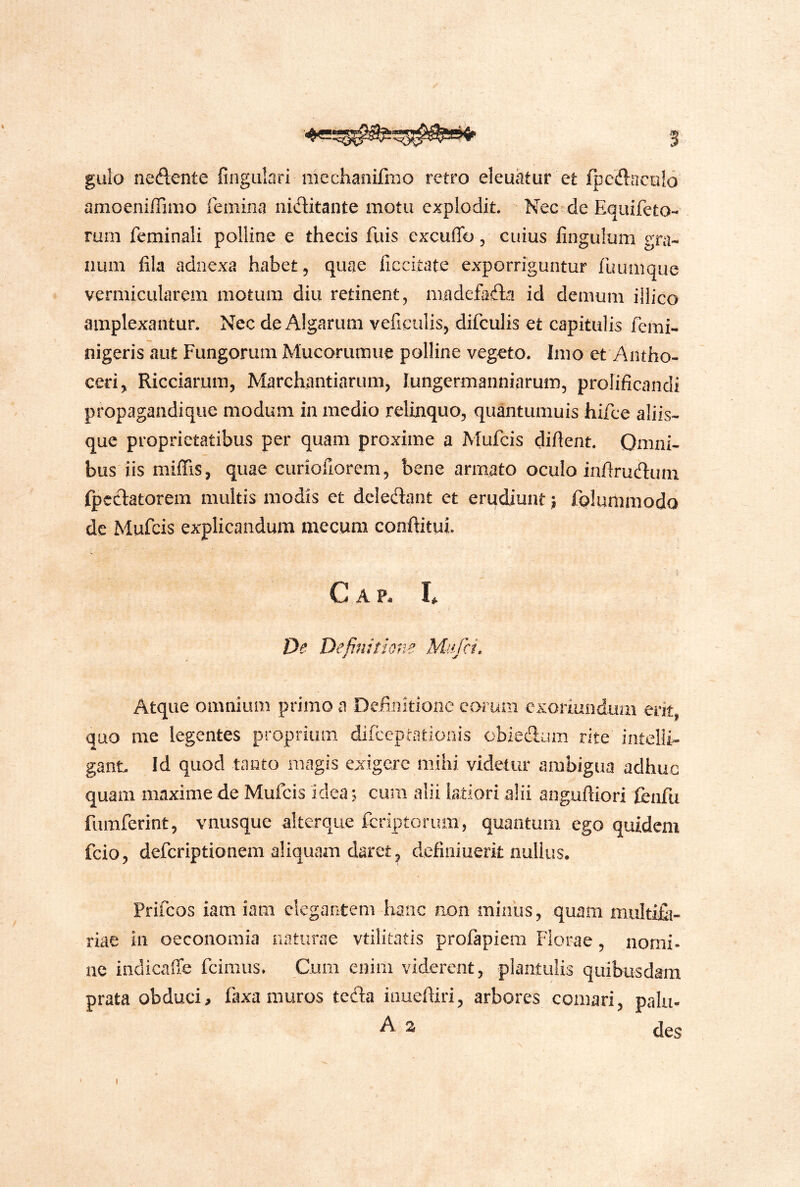 gulo nedente fingiilari racchanifmo retro eleuatur et fpcdacnlo amoeniffimo femina niditante motu explodit. Nee-de Equifeto- rum feminali polline e thecis fuis excuffo, cuius fingulum gra- num fila adnexa habet, quae ficcitate exporriguntur fuumque vermicularem motum diu retinent, madefada id demum iilico amplexantur. Nec de Algarum veficulis, difculis et capitulis femi- nigeris aut Fungorum Mucorumuc polline vegeto. Imo et Antho- ceri, Ricciarum, Marchantiarum, lungermanniarum, prolificandi propagandique modum in medio relinquo, qu^tumuis hifce aliis- que proprietatibus per quam proxime a Mufcis difient. Omni- bus'iis miffis, quae curiofiorem, bene armato oculo infirudum Ipcdatorem multis modis et dcledant et erudiunt; folunimodo de Mufcis explicandum mecum conftitui. C A P. I* De Definitione Miifci. Atque omnium primo a Definitione eorum exoriundum erit, quo me legentes proprium difeeptationis obiedum rite intelii- ganL !d quod tanto magis exigere mihi videtur ambigua adhuc quam maxime de Mufcis idea; cura alii latiori alii anguftiori tenfu fumferint, vnusque alterque feriptorum, quantum ego quidem fcio, deferiptionem aliquam daret, definiuerit nullus. Prifeos iam iam elegantem hanc non miniis, quam multifij- riae in oeconomia naturae vtilitatis profapiem Florae, nomi- ne indicaffe fcimus. Cum enim viderent, plantulis quibusdam prata obduci, faxamuros teda inuefiiri, arbores comari, palu- A a des