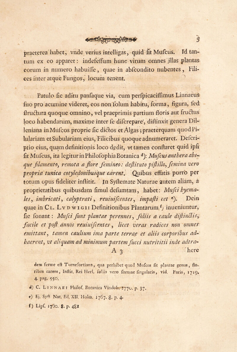 praeterea habet, vnde verius intelligas, quid fit Mafciis» Idtaii-> tum ex eo apparet: indefeflum hunc virum omnes illas plantas, eorum in numero habuifle, quae in abfcondito nubentes, Fili» ces inter atque Fungosy locum tenent. ^ Patulo fic aditu panfaque via, cum perfpicaciffimus Linnaeus fuo pro acumine videret, eos nonTolum habitu, forma, figura, fed flrudura quoque omnino, vel praeprimis partium floris aut frudiis loco habendarum, maxirne inter fe difcreparey diftinxit genera Dii- leniana in Mufcos proprie fic diflos et Algas ^ praeterquam quodPi- lulariam etSubulariam eius. Filicibus quoque adnumeraret. Defcri- ptio eius, quam definitionis loco dedit, vt tamen conflaret quid ipfi litMufcus, ita legitur in Philofophia Botanica ^y. Mufcus anthera ahs-^j que filamento^ remota a flore femineo: deflituto pftillo^ femma vero profria''tunica cotykdonibusque mrent^ Qiiibus eftatis porro per totum opus fideliter inflitit. In Syftemate Naturae autem aliam, a proprietatibus quibusdam fimul defumtam, habet: Miifcihyema- les^ imbricati^ calyptrati ^ reuiuifcentes^ impafti cet ®). Dein quae in Cl. Lv d wi gii Definitionibus Plantarum.^; ioueniuntur, fic fonant: Mufci funt plantae perennes^ foliis a caule dijlinBis^ facile et pofl annos reuiuifcentes ^ licet veras radices non omnes emittant^ tamen cauliwti ima parte terrae et aliis corporibus ad« haerent^ vt aliquam ad minimum partem fucci nutrititii inde adtra-^ A 3 . here aem ferme eft Turnefortiana, qua perhibet quo^ Miifcus fit plantae gemis, flo- ribus carens, Inflit. Rei Heri, foliis vero formae Angularis, vid. Faris, 1719. 4. pag. 550. d} C. Linnaei Philof. Botanica Vindol?AT770. p» 37, c) Ej. Syfl. Nat, E(]/Xn. Holm. 1767. g, p. 4. f) Lipf, 1750. p- 481 /