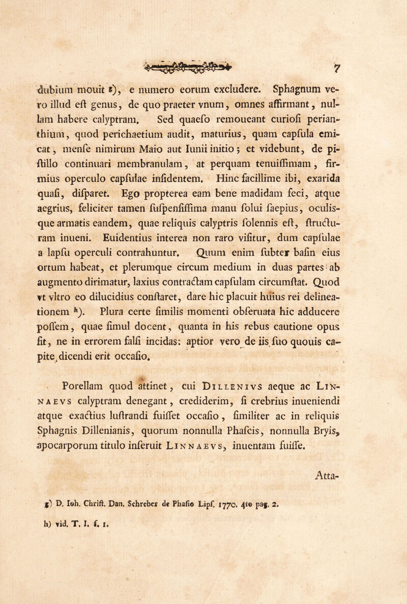 dubium mouit s), e numero eorum excludere. Sphagnum ve- ro illud eft genus, de quo praeter vnum, omnes affirmant, nul- lam habere calyptram. Sed quaefo remoueant curioli perian- thiiim, quod perichaetium audit, maturius, quam capfula emi- cat, menfe nimirum Maio aut luniiinitio; et videbunt, de pi- ftillo continuari membranulam, at perquam tenuiffimam, fir- mius operculo capfuiae infidentem* Hinc facillime ibi, exarida quafi, difparet. Ego propterea eam bene madidam feci, atque aegrius, feliciter tamen iufpenfiffima manu folui faepius, oculis- que armatis eandem, quae reliquis calyptris folennis eft, firudu- ram inueni. Euidentius interea non raro vifitur, dum capfuiae a lapfu operculi contrahuntur^ Quum enim fubter bafin eius ortum habeat, et plerumque circum medium in duas partes'ab augmento dirimatur, laxius contrariam capfulam circumdat. Quod vt vitro eo dilucidius conflaret, dare hic placuit hiiius rei delinea- tionem ^). Plura certe fimilis momenti obferuata hic adducere poflem, quae fimul docent, quanta in his rebus cautione opus fit, ne in errorem falfi incidas: aptior vero de iis fuo quouis ca- pite, dicendi erit occafio* ^ Porellam quod attinet, cui Dillenivs aeque ac Lin- NAEvs calyptram denegant, crediderim, fi crebrius inueniendi atque exadius luftrandi fuifTet occafio, fimiliter ac in reliquis Sphagnis Dillenianis, quorum nonnulla Phafeis, nonnulla Bryis, apocarporum titulo inferuit L i n n a e v s, inuentam fuilTe. Atta- {) D. Ish. Chrift. Dan. Schrefaei ds PhaSo Lipf, 1770. 4*® psf. 2. h) vid. T. I. f. I,