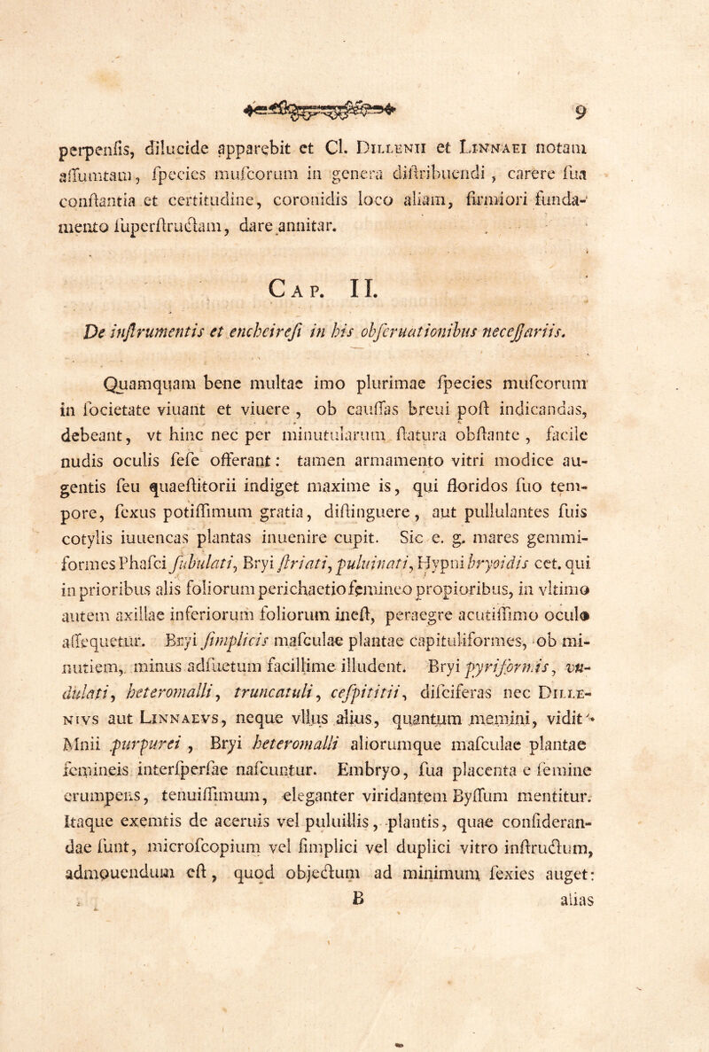 pet-penfis, dilucide apparebit ct Cl. Dillhnii et Linnaei notaiu affumtam 5 fpccies mufcorum in genera cUAribuendi, carere futi conAantia et certitudine, coronidis loco aliam, firmiori funda- mento lliperArudani, dare annitar. i- Gap. II. De inflrumentis et encbeirefi in his obferuatiGiiihis neceJJaviis. Quamquam bene multae imo plurimae fpecies mitrcoriim in focietate viuant et viuere , ob caiiffas breui poA indicandas, debeant, vt hinc nec per minutularum Aatura obAante , fiicilc 9 ^ nudis oculis fefe offerant: tamen armamento vitri modice au- gentis feii quaeAkorii indiget maxime is, qui floridos fuo tem- pore, fcxus potiffimum gratia, diAinguere, aut pullulantes fuis cotylis iuLiencas plantas inuenire cupit. Sic e. g. mares gemmi- formesPhafci fubulati^ Evyiflriati^'puluinati^ Y^y^nibryoidis cct. qui in prioribus alis foliorum perichaetiofemineo propioribus, in Yltimo autem axillae inferioruiii foliorum ineft, peraegre acutiffimo ocul# affequetur. fyVJji Jimplicis mafculae plantae capituliformes, ob mi- nutiem,. minus adfiietum facillime illudent* Bryi fyrifbrmis ^ vn-- dulati^ heterornallij truncatuli ^ cefpititii^ difciferas nec Dille- Nivs aut Linnaevs, neque vllus alius, quantum .memini, vidit'* Mnii purpurei , Bryi heterotnalli aliorumque mafculae plantae femineis interfperrae nafeuntur* Embryo, fua placenta e femine erumpens, tenuiffunum, eleganter viridantem Byffum mentitur; itaque exemtis de aeeruis vel puluillis, plantis, quae confideran- dae fuiit, microfcopiuni vel fimpliei vel duplici vitro inArudium, admonendum cft, qtiqd objedum ad minimum fexies auget: B anas (