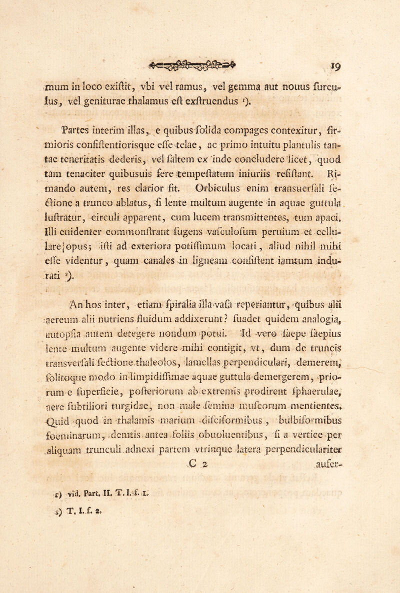 miim in loco exiffit, vhi vel ramus ^ vel gemma aut nonus fureu^ fus , vil geniturae thalamus exftrueiiclus 0* 'Partes interim illas,, e quibus foiida compages contexitur, fir- mioris confifteiitiorisque effe telae 5 ac primo intuitu plantulis tan- tae teneritatis dederis , vel faltem ex inde concludere licet, 'quod tam tenaciter quibusuis fere Cempeftatum ini uriis refiftant Ri- mando autem, res darior fit. Orbiculus enim transucrfali fe« dione a trunco ablatus, fi lente multum augente in aquae guttula iufiratur, circuli apparent, cum lucem transmittentes, tum apaci» Illi euidenter eommonflrant fugens vafGulorum peruium et cellu- lare | opus 5 ifli ad exteriora potiffimum locati, aliud nihil mihi effe videntur, quam canales in iigneam Goafiftent iamtum indu- .rati An hos inter, etiam fpiralia illa vafi reperiantur, quibus dfi :aereum alii nutriens fluidum addixerunt? fuadet quidem analogia, autopiia autem detegere nondum ^potui. id vero fiaepe faepius lente multum augente videre mihi contigit, vt, dum de truncis transverfali fedioae thakolos, iamellas perpendiculari, .demerem^ folitoque modo in limpidiflTimae aquae guttula'demergerem, 'prio- rum e fuperficie, pofleriorum ab extremis prodirent fphaerulae, aere fubtiiiori turgidae, non anale ^femina mufeorum mentientes^ Qiiid quod 'in thalamis unarium difeiformibus , billbifo^miibus foeminarum, demtis.antea foliis obuoluenribus, fi a vertice per .aliquam trunculi.adnexi partem vtrinque latera perpendiculariter vC 2 .aufer- ■f) PsifU II* I.'^£’Io