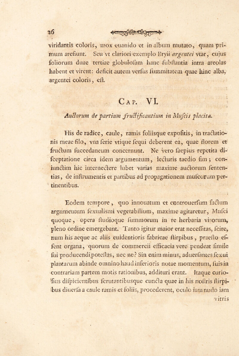 mum arefiunt. Seu vt clariori exeoiplo argentei vtar, cujus foliorum duae tertiae globidofam hanc fubftantia intra areolas habent et Virent: deficit autem verfus rummitatem quae hinc alba, argentei coloris, efi. > .. Cap. VL ■^iBorim de farthim friiBificafithm in Mufcis fladta. -s - His de radice, caule, raniis foliisque expofitis, intradatio* nis meae filo, vnaferie vtique fequi deberent ea, quae florem et frudum fuccedaneum concernunt. Ne Vero fiiepius repetita di- fceptatione circa idem argumentum, ieduris taedio fim , con- iundim hic internedere liibet varias maxime audorum fenten- lias, de inflrumentis et partibus ad propagationem niufcorum per* tinentibus. ^!oclem tempore, quo innoiiatum et controuerfum fiid:um argumentum fexualismi vegetabilium, maxime agitaretur, Mufci quoque 5 opera iludioque fummorum in herbaria virorum^ pleno ordine emergebant. Tanto igitur maior erat neceflitas, ficire, num his aeque ac aliis- euidentioris fabricae flirpibus , praeflo et fent organa, quorum de commercii efficacia vere pendeat limile fui producendipoteflas, nec ne? Sin enim minus, aduerfantesfexui plantarum abinde omnino haudiiiferioris notae momentum, fuisia contrariam partem motis rationibus, addituri erant. Itaque curio- ffiiis difpicieiitibus ferutantibusque eunda quae in his noflris flirpi- Tus diucrla a caule ramis ct foliis, procederent, oculo iamnudo iani Vitris