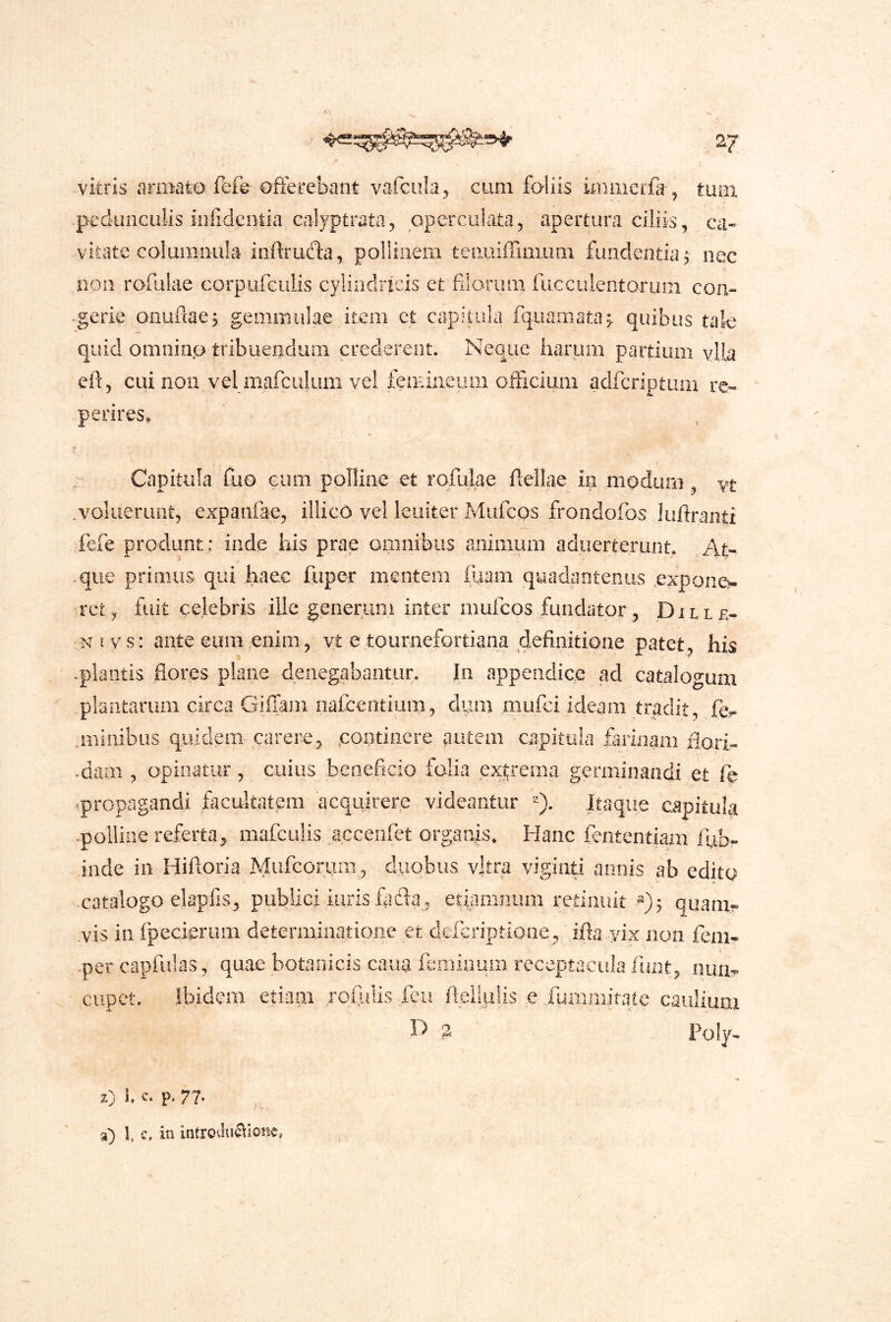 pedunculis inlidenlia calyptrata, operculata, apertura ciliis, ca- vitate coi umniila inftruda, polliiiem teiiuiiTuiiuai fundentia j nec noii rofulae corpufculis cylindricis et filaruiii fucculentoriim con- gerie oauftaej gemmulae item et capitula fpuamata^ quibus tale quid omninp tribuendum crederent. Neque harum partium vUa eil, cui non vel mafculum vel femineum officium adfcriptum re- perires. Capitula Cuo cum polline et rofulae flellae in modum, vt .voliieruiit, expanfae, illico vel leuiter Mufcos frondofos Juftranti fefe produnt : inde jiis prae omnibus animum adiierterunt. At- .que primus qui haec fuper mentem fUain quadantenus ,expone>. rct, fuit celebris ille generum inter mufcos fundator, Djlle- Ni vs: ante eum enim, yt e tournefortiana definitione patet, his -plantis flores plane denegabantur. Jn appendice ad cataIot>-um plantarum circa Gifiam iiafcentium, dum mufci ideam tradit, fcr .millibus quidem carere, continere autem capitula farinam iiori- .dam , opinatur, cuius beneficio folia excrema germinandi et qropagandi facultatem acquirere videantur Itaque capitula .polline referta, mafculis accenfet organis. Hanc fententiam iub- inde in Hiftoria Mufcorum, duobus vjtra viginti annis ab edito catalogo elapfis, publici iiirisflidla, etiamrium redniut quam- yis in fpecieriim determinatione .et deicriptione, i.fta yix non fcm- -per capfulas, quae botanicis cana feminum receptacula llint^ nun^ cupct. Ibidem etiam rofulis ieii fleilulis e .fummitaie caulium D 2 Poly- z) 1, c» p. 77* a) t c. in introilucllonc,