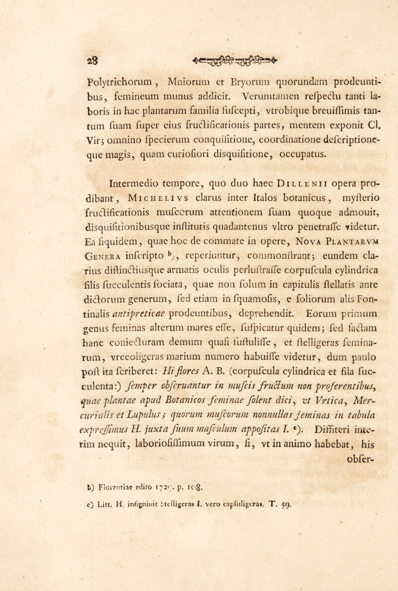 28 . Polytrichomm , Mnioriitn et Bryoruiii quorundam prodeunti- bus, femineum munus addicit. Verumtarneii refpedu tanti la- boris in hac plantarum familia rufeepti, vtrobique breuiffimis tan- tum fuam fuper eius fructificationis partes, mentem exponit Ch Virj omnino fpecierum coiiquilidonc, coordinatione defcriptionc- que magis, quam curiofiori disquifitione, occupatus. Intermedio tempore, quo duo haec Dillenii opera pro- dibant , Michelivs clarus inter Italos botanicus, myderio fructificationis mufccrum attentionem fuam quoque admouit, disquifitionibusque infiitutis quadanteiius vitro penetraffe videtur. Eafiquidem, quae hoc de commate in opere. Nova Plantarvm Genera inferipto reperiuntur, commonilrant; eundem cla- rius difiinctiusque armatis oculis perlufiralTe corpufcula cylindrica filis fucculentis fociata, quae non folum in capitulis ftellatis ante dictorum generum, fed etiam infquamofis, e foliorum alis Fon- tinalis prodeuntibus, deprehendit. Eorum primum genus feminas alterum mares effe, fufpicatur quidem; fed factam hanc coniecturam demum quali fufiuliffe, et fielligeras femina- rum, vrceoiigeras marium numero habuiffe videtur, dum paulo pofi ita feriberet: Hi flores A. B. (corpufcula cylindrica et fila fuc- culenta:) femfer ohferuantur in nnifeis fruBiim non frojerentihusy quae flmitae a^ud Botanicos feminae /olent diciy vt Vrticay Mer- car i a lis et Lupillus s quorum miifcorum nonnullas j emi nas in tabula expreffimus H. juxta fuum mafculum appojitas L *). Diffiteri inte- riiii nequit, laboriolifimium virum, fi, vt in animo habebat, his obfer- t) Florentiae edito I72<\ p. liC'g. c) Litt. EI. infigniuit Stelligeras 1. vero capruligtras. T. 59.