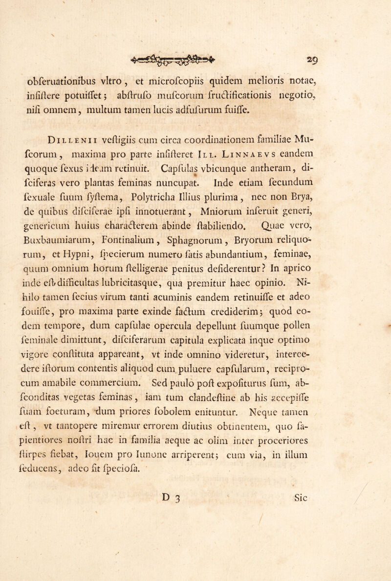 obferuationibus vitro , et microfcopiis quidem melioris notae, infiAere potuifTet, abArufo mufcorum frudliAcationis negotio, niA omnem, multum tamen lucis adfufurum fuiffe. DiLLENII veAigiis cum circa coordinationem familiae Mu- fcorum, maxima pro parte infiAeret III. Linnaevs eandem quoque fexus ideam retinuit. Capfulas vbicunque antheram, di- fciferas vero plantas feminas nuncupat* Inde etiam fecundum fexuale fuum fyAema, Polytricha Illius plurima, nec non Brya, de quibus difciferae ipfi innotuerant, Mniorum inferuit generi, gcnericum huius charaderem abinde Aabiliendo^ Qitae vero, Buxbaumiarum, Fontinalium, Sphagnorum, Bryorum reliquo- rum, etHypni, fpecierum numero fatis abundantium, feminae, quum omnium horum Aelligerae penitus defiderentur? In aprico inde eAr difficultas lubricitasque, qua premitur haec opinio. Ni- hilo tamen fecius virum tanti acuminis eandem retinuiffe et adeo foiiiffe, pro maxima parte exinde fadum crediderim^ quod eo- dem tempore, dum capfulae opercula depellunt fuumque pollen feminale dimittunt, difciferarum capitula explicata inque optimo vigore coiiAituta appareant, vt inde omnino videretur, interce- dere iAorum contentis aliquod cunipuluere capfularum, recipro- cum amabile commercium. Sed paulo poA expofiturus fum, ab- fconditas vegetas feminas, iam tum clandeAine ab his sccepiffe fuam foeturam, dum priores fobolem enituntur. Neque tamen eA , vt tantopere miremur errorem diutius obtinentem, quo fa- pientiores noAri hac in familia aeque ac oiim inter proceriores Airpcs Aebat, louem pro lunoiic aiTipcreiit^ cum via, in illum feducens, adeo fit fpeciofa. ' D 3 Sic