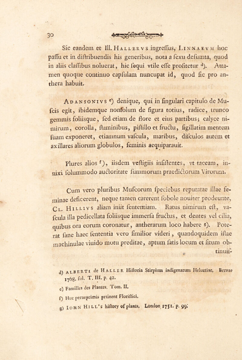 Sic eandem et llL H al l er v s ingreffus, Li n n a i v m lioc paffu et iii dijftribuendis his generibus, nota a fexu defumta, quod in aliis cladibus noluerat, hic fequi vtile efle profitetur Atta- men quoque continuo capfulam nuncupat id, quod fic pro an-^ thera habuit. A D A N s o KIV s denique, qui in fingulari capitulo de Mu- fcis egit, ibidemque nonfolum de figura totius, radice, trunco gemmis foliisque, fed etiam de flore et eius partibus j calyce ni- mirum, corolla, flaminibus, piflillo et frudu, figillatim mentem fuam exponeret, etiamnum vafcula, maribus, difcuios autem et axillares aliorum globulos, feminis aequiparauit. Plures alios ^), iisdem veftigiis infiflentes, vt taceam, in- nixi folummodo audoritate fummorum praedidorum Virorum. Cum vero pluribus Mufcorum fpeciebus reputatae illae fe- minae deficerent, neque tamen carerent fobole nouiter prodeunte, Cl. Hillivs aliam iniit fententiam. Ratus nimirum eft, va- fcula illa pedicellata foliisque immerfa frudus, et dentes vel cilia, quibus ora eorum coronatur, antherarum loco habere §). Pote- rat fane haec fententia vero fimilior videri, quandoquidem iflae machinulae viuido motu preditae, aptum fatis locum et litum ob- tinuifi d) albeRTi de Hallee. Hilloria Stirpium iudigenarimi Heluetiac, Bcrnae 1768« Fauulles des Plantes, Tom. II* f) Huc peraeprimis prtinent Floriilici* §) IoHN HiLL*s hiftory of plants, London 175; i.p. 99;