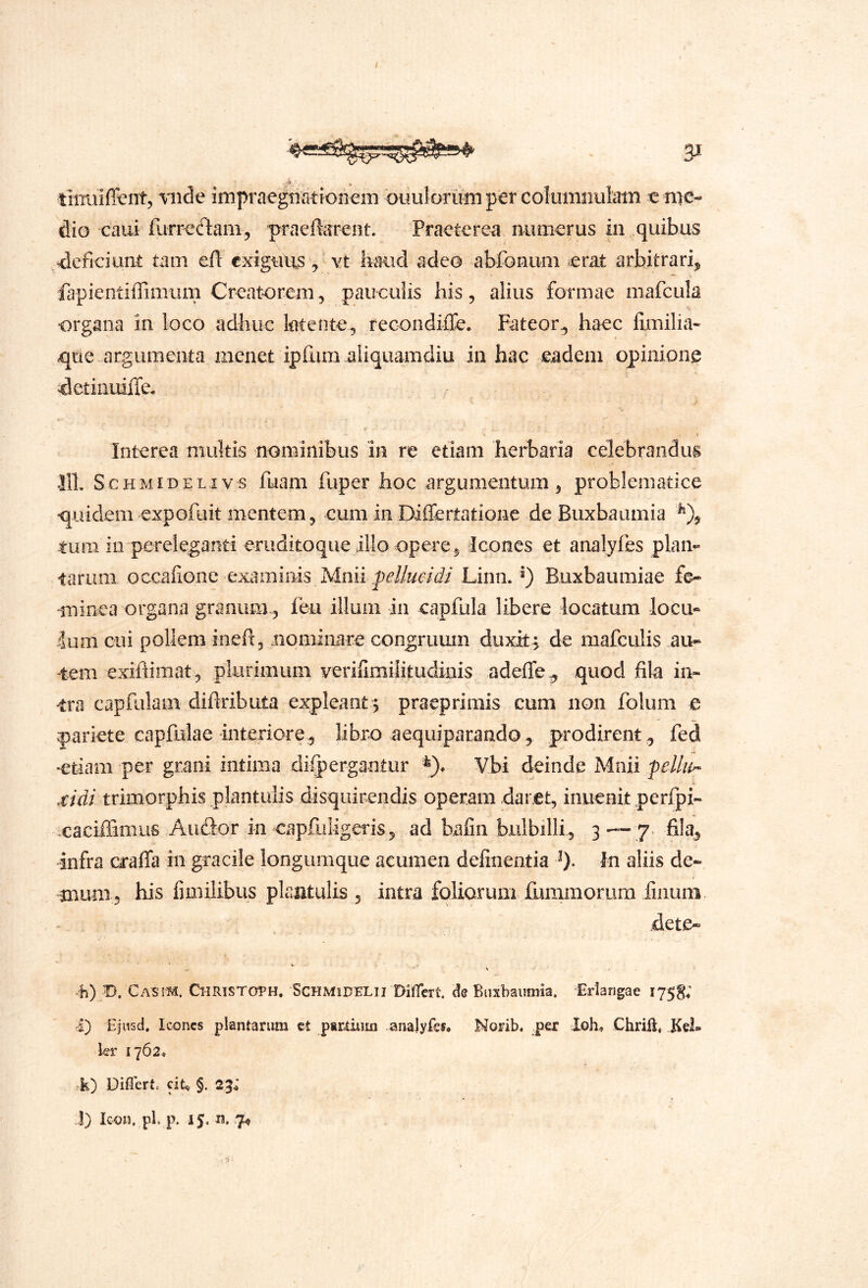 - timiiffient, “viide irnpraegtiationem ouulorum per columiiuiatn e me- dio caui furr'e(n:am3 'praeferent. Praeterea numerus in quibus , deficiunt tam ctt exiguus ^ vx haud adeo abfoniim erat arbitrari,, fapientiffimum Creatorem^ paiicuiis his, alius formae mafcula ■organa in loco adhuc latente, recondiffe. Fateor^ haec fijmilia- <que-argumenta menet ipfum aliquamdiu in hac eadem opinione idetiiiLdiTe. Interea multis nominibus in re etiam herbaria celebrandus 111 S cHMiDELivs fuam fuper hoc argumentum, problematice •quidem expofuit mentem, cum in Diflertatione de Buxbaiimia -tum io pereleganti eruditoque illo opere. Icones et analyfes plan- tarum occafione examiiiis Mnii Linn. Buxbaumiae fe- minea organa granum-, feu illum in capfula libere locatura locu- lum cui pollem meft, uominare congruum duxit j de raafculis au- tem exihimat , plurimum verilimilitudinis adeffe^ quod fila in- tra capfulam diftributa expleant 5 praeprimis cum non folum e pariete capfulae interiore, libro aequiparando, prodirent, fed •etiam per grani intima difpergantur Vbi deinde Mnii felium- .r/d/ trimorphis plantulis disquirendis operam daret, inuenit perfpx- caciffimus Audor in capfiiligeris, ad bafin bulbilli, 3 ™ 7* fila> infra crafla in gracile longumque acumen definentia 0* Iti aliis de- mum, his fimilibus plantulis , intra foliorum fummorum linum. dete- 11) 0. 0x81^. Christoth, SCHMIDELII Difet le Biixbaiimia. Eriangae 1758; I) Ejusd. Icones plantarum ct partium analyfes* Norib. per Ioh* Chriil« Kel» hr 1762* k) Diflert. dt.^ §. 23; ]) Icon. pl. p. IS< 7«