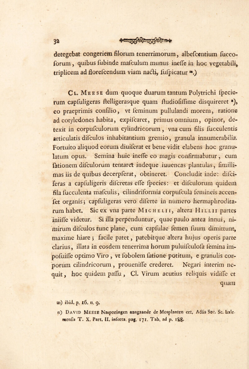I 3a detegebat congeriem filorum tenerrimorum, albefccntium fucco- forum, quibus fubinde mafculum munus ineffc in hoc vegetabili, triplicem ad florefcendum viam nadi> fufpicatur “.) Ct. Meese dum quoque duarum tantum Polytrichi fpecie- rum capfuligeras ftelligerasque quam ftudiofiffime disquireret ■), eo pracprimis confilio, vt feminum pullulandi morem, ratione ad cotyledones habita5 expifcaret, primus omnium, opinor, de- texit in corpufculorum cylindricorum, vna cum filis fucculentis articulatis difculos inhabitantium gremio, granula innumerabilia. Fortuito aliquod eorum diuiferat et bene vidit elabens hoc granu^ latum opus. Semina huic ineflfe eo magis confirmabatur, cum fationem dilculorum tentaret indeque Juuencas plantulas, fimilli- mas iis de quibus decerpferat, obtineret. Concludit inde’: difci- feras a capfuligeris difcretas effe fpecies: et difculoruni quidem fila fucculenta mafculis, cilindriformia corpufcula femineis accen- fet organis; capfuligeras vero diferte in numero hermaphrodita^ rum habet» Sic ex vna parte Michelii, altera Hillii partes iniifle videtur. Si illa perpenduntur, quae paulo antea innui, ni- mirum difculos tunc plane, cum capfulae femen fuum dimittunt, maxime hiare ; facile patet, patebitque altera hujus operis parte clarius, illata in eosdem tenerrima horum puluifculofa femina im- jpofuiffe optimo Viro , vt fobolem fatione potitum, c granulis cor- porum cilindricorum, proueniffe crederet. Negari interim ne- quit , hoc quidem paffu, Cl. Virum acutius reliquis vidiffe et quam m) ibid, p. |6. n. g. n) David Meese Nasporingen aaKgaansIc dc Mosplantcn cet, A^is Soc. Sc. hale. McnOs T. X, Part, II, inferca. pag. 171. Tab. ad p. 1S8»