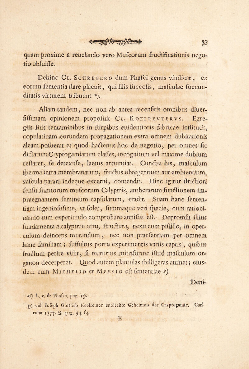 quam proxime a reuelando vero Mufcorum fruftificationis nego- tio abfuifle. Dehinc Cl. Sckrebero dum Phafci genus vindicat 5 cx eorum fententia ftare placuit, qui filis fuccolis^ mafculae foecun- ditatis virtutem tribuunt Aliam tandem 5 nec non ab antea recenfitis omnibus diuer- fiflTimam opinionem propofuit Cl. Koelrevtervs. Egre- giis filis tentaminibus in ftirpibus euidentioris fabricae iiiftitutis, copulatiuam ^eorundem propagationem extra omnem dubitationis aleam pofuerat et quod haftenusboc de negotio, per omnes fic didarum Cryptogamiarum elaffes, incognitum vel maxime dubium reflaret, fe detexiffe, laetus annuntiat. Cunelis his, mafculum fperma intra membranarum, fmdlus obtegejitium aut ambientiiim, yafcula parari indeque excerni, contendit. Hinc igitur ftridiori fcnfu rumtorum mufcorum Calyptris; aiitherarum fundionem im- praegnantem feminium capfularum, tradit ,Suam hanc fenten- tiam ingeniofiffime, vtfolet, fiimmaque veri fpecie, cum ratioci- nando tum experiundo eoniprobare annifus afr. Depromfit illius fundamenta a ealyptrae ortu, firudura, nexu cum pifiillo, in oper- . culum deinceps mutandam, nec non praefentiam per omnem hanc familiam’; fuffultus porro experimentis variis captis , quibus frudum perire vidit, .fi maturius mitriforiiie ifiud mafculum or-* ganon decerperet. Quod autem plantulas ftelligeras attinet; eius- dem cum Michelip ct Mcesio cfi fententiae p). Deni- »«■) L. c. de Phafeo.'pag. ig: p) vid. lofcph Goitlieb Kcelrentcr entdeckte Oeheimnis der‘ Cryptogamie. Cari ruhe 1777. S» 34- %