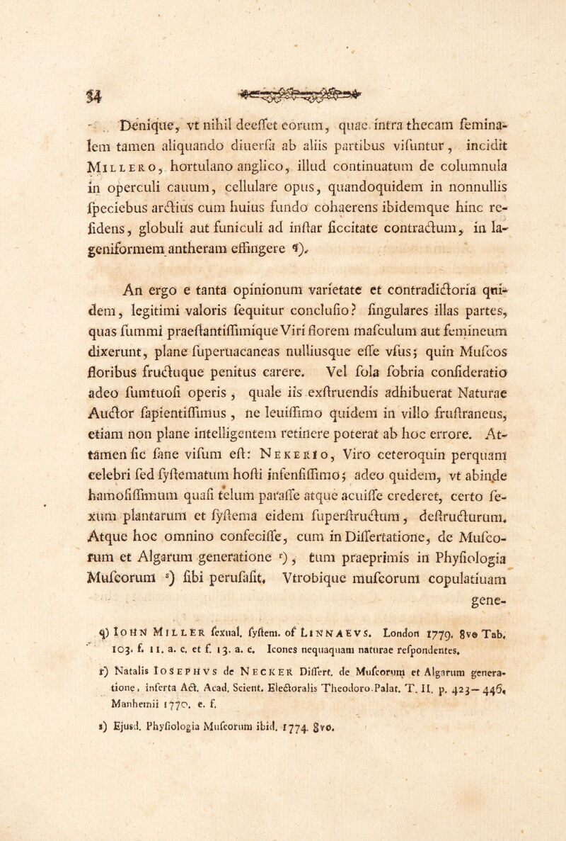 ^ ' D^nicjtte, vt nihil deeffet eom qu^e. intm thecam femina- lem tamen aliquando dioerfli ab aliis partibus vifuntur, incidit M1LLERO5 hortulano anglico^ illud continuatum de columnula in operculi cauum, cellulare opus^ quandoquidem in nonnullis fpeciebus ardiiiis cum huius fundo cohaerens ibidemque hinc re- fidens 5 globuli aut funiculi ad inflar ficcitate contractum 5 in la- geniformem antheram effingere An ergo e tanta opinionum varietate ct contradictoria q«i^ dem, legitimi valoris fequitur conclufio? fingulares illas partes, quas fummi praertantiffimique Viri florem mafculum aut femineum dixerunt, plane fuperuacaneas nulliusque elfe vfus; quin Mulcos floribus fructuque penitus carere. Vel fola fobria cdnfideratio adeo fumtuoli operis, quale iis.exflruendis adhibuerat Naturae Auctor fapientiffimus , ne leuiffimo quidem in villo frufiraneus, etiam non plane intelligentem retinere poterat ab hoc errore. At- tamen fic fane vifuni eftr NererIo, Viro ceteroquin perquam eelebri fed fyflematum hofti infenfiffimo^ adeo quidem, vrabin.de hamoliffimum quali telum paraffe atque acuiffe crederet, certo fe- xuni plantarum et fyflema eidem fuperilructum, defirudturunu Atque hoc omnino confecifle, cum inDilTertatione, de Mufco- rum et Algarum generatione 0 , timi praeprimis in Phyfiologia Mufcorum fibi perufafit, Vtrobique mufeorum copulatiuam ■ - gene- q) loHT^ MiLLER ryaem. of Lli^^NAEVS. Londoii 1779, 8v© Tab, 103* f* II. a. c, et f 13. a. c. Icones nequaquam naturae refpondentes. r) Natalis IoSephvs de Nec K ER Diflerc. de Murcorum et Algarum genera- tione, inferta Aci. Acad, Scient. Elefidralis Theodoro.Palat. T. II. p. 423— 446« Manhemii 1770. e. f. s) Ejusd. Phyfiologia Mufcorum ibid. 1774.