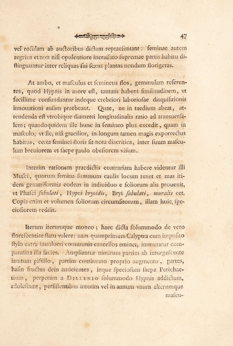 'verrofiilam aB'-aufloribiis diftaiti repra^ieritont':''femina 'autem aegrius et non nifi opulentiore incraliiitodiipremae partis habitu di- ffinguuntur inter reliquas fui fexus plantas nondum florigeras.. At ambo, et mafculus et femineus flos , gemmulam referen- tes, quod Hypnis in more efl, tantam'habent fimilitudinem, vt facillime confuridantur indeque crebriori laboriofae disqpifitionis. innouationi anfam praebeant. Qiiae, ne in taedium abeat, at- tendenda efl vtrobiqiie diametri longitudinalis ratio ad transuerfa- lem; quandoquidem ille hunc in femineo plus excedit., qpam ia mafculo; vt fic, niii gracilior, indongum tamen.magis exporrccflus habitus-, certa feminei floris fit nota diacritica, inter fuum mafcil- ium breuiorem etfaepepaulo obefiorem vifum.. Interim rationem pracdiflis contrariam Habere videntur illi Mufci , quorum femina, fiimmum caulis locum tenet et mas iti- dem gemmiformis eodem in indiuiduo e foliorum alis prouenk, vt Pliafci Jiibulati j Hyfiii bryoidu^ Bryi fubulatiy muralis cet, Copia enim et volumen foliorum, circumfitonim, illam huic, fpe- ciofiorem redditu Iterum itenimque moneo y haec difla folummodb de vero florefGentiaeflatu-valere: nam quamprimum Galyptra cum inipofito flyio extrainuoliicrimoiiimimis cancellos eminet,, immutatur com- j5aratiua ilia facies.- Ampliantur nimirum partim ab inturgefeente iamtuiii piflillo-, partim- coiitinurito proprio augmento', partes, bafin fruxlus-deiii a.mieieiites'inque fpeciofum laepe Ferichae- tium 5 perperam Dulle-ni o' foliimmodo Hypnis addiclum, adolefciint:, perfifientibus‘interim.vel-in-annum.vnum alterumquc maicu-