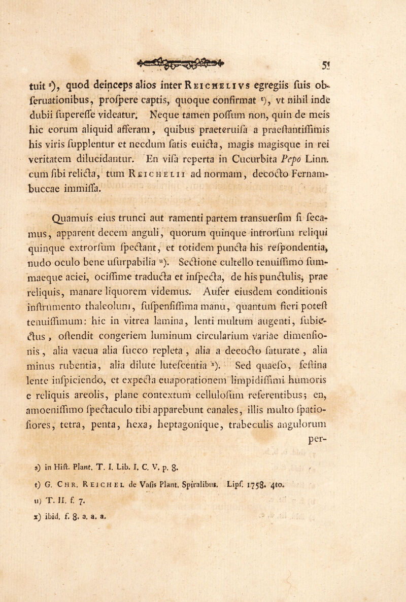 5! tuit*), quod deinceps alios inter ReicHEtivs egregiis fuis ob- feruationibus, profpere captis, quoque confirmat '), vt nihil inde dubii fupereffe videatur* Neque tamen pofliim non, quin de meis hic eorum aliquid afFeram, quibus praeteruifa a praeftantiffimis his viris fupplentur et necdum fatis euidla, magis magisque in rei veritatem dilucidantur. 'En vifa reperta in Cucurbita Pepo Linm cumfibirelida, tum RsicHELii adnormam, decodo Fernam- buccae immiflfa. Quamuis eius trunci aut ramenti partem transuerfim fi feca* mus, apparent decem anguli, quorum quinque introrfum reliqui quinque extrorfum fpedant, et totidem punda his refpondentia, nudo oculo bene ufurpabilia Sedione cultdlo tenuiffimo fum- niaeque aciei, ociffime traduda et infpeda, de his pundulis^ prae reliquis, manare liquorem videmus. Aufer eiusdem conditionis inftrumento thaleoluni, fufpenfifTima manu, quantum fieri potefi tenuiffimum: hic in vitrea lamina, lenti multum augenti, fubic- dus , ofiendit congeriem luminum circularium variae dimenfio- nis, alia vacua alia fucco repleta , alia a decodo faturate , alia minus rubentia, alia dilute lutefcehtiaSed quaefo, fefiina lente infpiciendo, et expeda cuaporationem limpidiiTimi humoris e reliquis areolis, plane contextum cellulofum referentibus; en, amoeniffimo fpedaculo tibi apparebunt canales, illis multo fpatio- fiores, tetra, penta, hexa? heptagonique, trabeculis angulorum per- s) in Hia. Piant. T. I. Lib. I, C. V, p. S* ^ t) G. Chr. Rejchel de Vafis Piant, Spiralibus. Lipf. I758* 4to. 11) T. II. f. 7. x) ibid, f. 8» 3. 3* 3* ) C