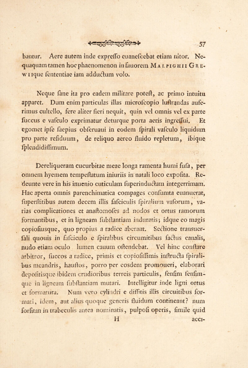 bantun Aere autem inde expreffo euaiicfGebat etiam nitor. Ne- quaquam tamen hoc phaenomenon infauorein MalpighiiGre^ wlique fententiae iam adductum volo. Neque flnie ita pro eadem militare poteft, ac primo intuitu apparet. Dum enim particulas illas microfcopio luftrandas aufe- rimus cultello, fere aliter fieri nequit, quin vel omnis vel exparte fuccus e vafeulo exprimatur deturque porta aeris ingreffui. Et egomet ipfe faepius obferuaui in eodem Ipirali vafeulo liquidum pro parte refiduum, de reliquo aereo fluido repletum^ ibique ipIendidifiTimuni. . • Dereliqueram cucurbitae meae longa ramenta humi fufa, per omnem hyemem tempeflatum iniuriis in natali loco expolita. Re- 'deunte vere in his inucnio cuticulam fuperinducl:am integerrimam. Hac aperta omnis parenchimatica compages confumta euanuerat, V . ‘ fuperfiitibus autem decem illis fafciculis fpiralium vaforum, va- rias complicationes et anaftomofes ad nodos et ortus ramorum formantibus, et in ligneam fubftantiam induratis; idque eo magis copiofiusque, quo propius a radice aberant. Seflione transucr- fali quouis in flifciciilo e fpiralibus circiimitibus faftus canalis, nudo etiam oculo lumen cauum oftendebat. Vel hinc conflare arbitror, fuccos a radice, primis et copiofiirimis inftrufta fpirali- busmeandris, hauflos, porro per eosdem promoueri, elaborari dcpolitisque ibidem crudioribus terreis particulis, ienfim fenfiin- que in ligneam fiibflantiam mutari. Intelligitur inde ligni ortus ct formatura. Niim vero cyliadri e dilfitis illis circuitibus for- mati, idem, aut alius quoque generis fluidum contineant? num forfitan in trabeculis antea nominatis, pulpofi operis, fimile quid H acci