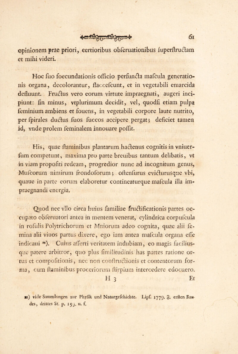 opinionem prae priori, eertioribus obferuationibus fuperftru6Iam et mihi videri. Hoc fuo foecundationis officio perfunc^ta mafcula generatio- nis organa, decolorantur, flaccefcunt, et in vegetabili emarcida defluunt. Frudlus vero eorum virtute impraegnati, augeri inci- piunt: lin minus, vtplurimum decidit, vel, quodfi etiam pulpa feminium ambiens ctfouens, in vegetabili corpore laute nutrito, perfpirales dudus fuos fuccos accipere pergat; deficiet tamen id, vnde prolem feminalem innouare poffit. His, quae flaminibus plantarum haclenus cognitis in vniuer- fum competunt, maxima pro parte breuibus tantum delibatis, vt •in viam propofiti redeam, progredior nunc ad incognitum genus, Muicorum nimirum frondoforum; oflenfurus evieflurusque vbi, quaiie in parte eorum elaboretur contineaturque mafcula illa im- praegnandi energia. Qiiod nec vllo circa huius familiae frucflificationis partes oc- cupato obferuatori antea in mentem venerat, cylindrica corpufcula in rofulis Polytrichoriim et Miliorum adeo cognita, quae alii fe- mina alii viuos partus dixere, ego iam antea mafcula organa efle indicaui *”). Cuius aiTerti veritatem indubiam, eo magis fiicilius- que patere arbitror, quo plus fimilitudinis has partes ratione or- tus ct compofitionis, nec non coiiflruclionis et contentorum for- ma, cum flaminibus proceriorum ftijpium intercedere edocuero. H 3 Ef *i) vide Sammltingen xur Phyfik und Naturgefchichte. Lipf. 1779. 3* erften lla»- des, drittes Sc p. 159. u. f.