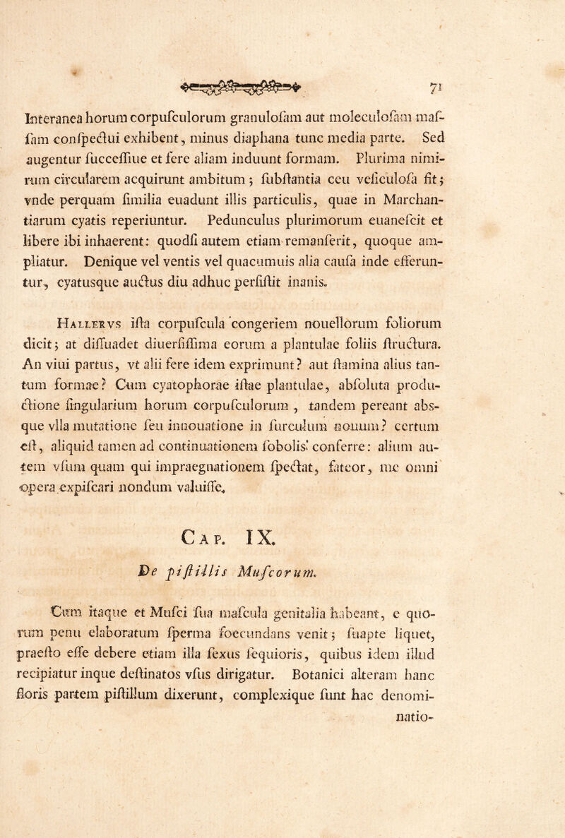 t Interanea horum corpufculorum granulolam aut moleculoiam maf- lam con/pedui exhibent, minus diaphana tunc media parte. Sed augentur fucceffiue et fere aliam induunt formam. Plurima nimi- rum circularem acquirunt ambitum ; fabftantia ceu veliculofa fit 5 vnde perquam fimilia euadunt illis particulis, quae in Marchan- tiaruni cyatis reperiuntur. Pedunculus plurimorum euanefcit et libere ibi inhaerent: quodfi autem etiam remanferit, quoque am- pliatur. Denique vel ventis vel quacumuis alia caufa inde efferun- tur, cyatusque audus diu adhuc perfiftit inanis« Hallervs ifla corpufcula congeriem nouellorum foliorum dicit; at dilTuadet diuerlifTmia eorum a plantulae foliis flrudura. An viui partus, vt alii fere idem exprimunt? aut flamina alius tan- tum formae? Cum cyatophorae iflae plantulae, abfoliita produ- cflione fingularium horum cGrpufcuiGriim , tandem pereant abs- que vlla mutatione feii iniiGuatione in fiirculum nouum? certum cfl, aliquid tamen ad continuationem fobolis'conferre: alium au- tem vAim quam qui impraegnationem fpedat, fateor, me omni' opera.expifeari nondum valuiffe^ Cap. IX. l^e Mufeorum. \ Ci?ni itaque et Mufei fua mafcula genitalia habeant, e quo- rum penii elaboratum fperma foecimdans venit ; fuapte liquet, praeflo effe debere etiam illa fexus fequioris, quibus idem illud recipiatur inque deflinatos vfus dirigatur. Botanici alteram hanc floris partem piflillum dixerunt, complexique funt hac denomi- natio-