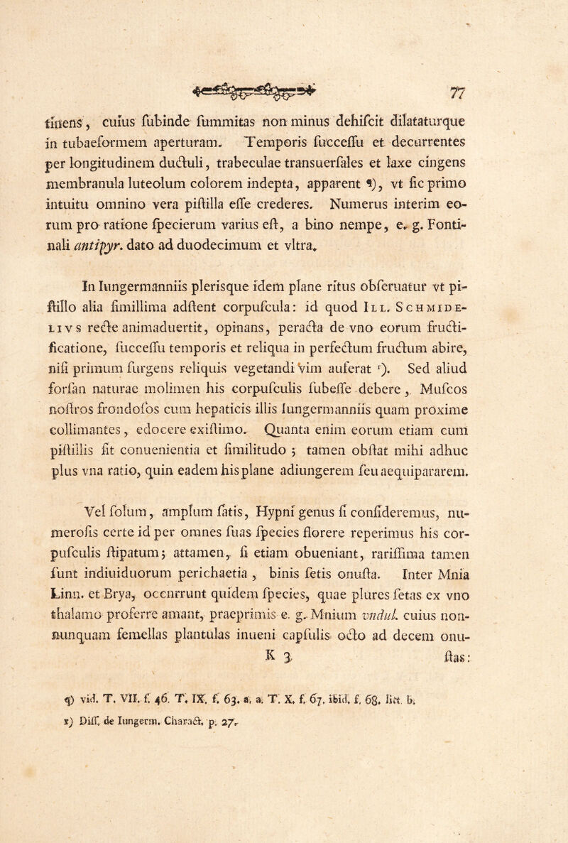 tuiens ^ CUIUS fubinde fummitas non minus dehifcit dilataturque in tubaeformem aperturanu Temporis fucceffu et decurrentes per longitudinem duftuli 5 trabeculae transuerfales et laxe cingens mombranula luteolum colorem indepta, apparent vt lic primo intuitu omnino vera piftilla effe crederes. Numerus interim eo- rum pro ratione Ipecierum varius efl, a bino nempe ^ g. Fonti- nali antifyr. dato ad duodecimum et vltra^ In lungermanniis plerisque idem plane ritus obferuatur vt pi- ftillo alia fimillima adftent corpufcula: id quod III. Schmide- Livs refle animaduertit, opinans, perafta de vno eorum fructi- ficatione, fucceffu temporis et reliqua in perfectum frudlum abire, nifi primum furgens reliquis vegetandi Vim auferat Sed aliud forfan naturae molimen his corpufculis fubelfe debere Mufeos Boftros froiidofos cum hepaticis illis lungermanniis quam proxime collimantes, edocere exiflirao. Qiianta enim eorum etiam cunl pifUllis fit conuenientia et fimilitudo \ tamen obftat mihi adhuc plus vna ratio, quin eadem his plane adiungerem feuaequipararem. Vel folum, amplum latis, Hypni genus fi confideremus, nu- merofis certe id per omnes fuas fpecies florere reperimus his cor- pufculis ftipatumj attamen, fi etiam obueniant, rarilTima tamen funt indiuiduorum perichaetia , binis fetis onufta. Inter Mnia Limi. et Brya, occurrunt quidem fpecies, quae piares fetas ex vno thalamo proferre amant, praeprimis e. g.Mnium vnduL cuius non- mmquam femellas plantulas inueni capfulis o£lo ad decem onu- K 3, flas : \ ^ vW. T. VII. f. 46, T; IX, £ 63. a, » T; X, f. iSid, i. 68. litt b, ij DilT. dc Iiingenn. Charail, p; a/r