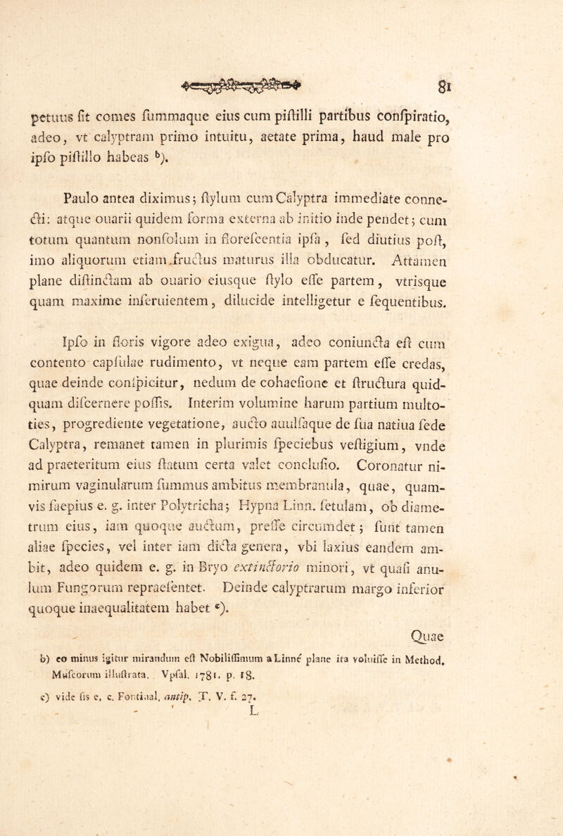 petuiis fit comes fummaque eius cum piftilli partibus conlpiratio, adeo, vt calyptrarn primo intuitu, aetate prima, haud male pro ipfo piflillo habeas Paulo antea diximus, ftyliim curnCalyptra immediate conne- di; atque ouarii quidem forma externa ab initio inde pendet^ cum totum quantum nonfbluiii in florefcentia ipfa , fed diutius poH, imo aliquorum etiam.frudus maturus ilia obducatur. Attamen plane dirtinclam ab ouario eiusque flylo effe partem, vtrisque quam maxime mferuientem, dilucide intelligetur e fequentibus. 0 Ipfo in floris vigore adeo exigua, adeo coniunda eft cum contento capfulae rudimento, vt neque cam partem effe credas, quae deinde conipicitur, nedum de cohaefionc et flrudura quid- quam dircerocre poliis. loterim volumine harum partium multo- ties, progrediente vegetatione, auc^co auulfaque de fua nadua fede Calyptra, remanet tamen in plurimis fpeciebus veffigium, vnde ad praeteritum eius ffatum certa valet conclufio. Coronatur ni- mirum vaginularumfummusambitus membranula, quae, quam- vis faepius e. g. inter Polytricha^ Hypna Lion. ietulam, ob diame- trum eius, iam quoque audiim, prelTe circumdet; funt tamen aliae fpecies, vel inter iam dida genera, vbi laxius eandem am- bit, adeo quidem e. g. ia Bryo extinBorio minori, vt quafi anu- lum Fungorum repraefentet. Deinde calyptranim margo inferior quoque inaequalitatem habet ®). Qiiac h) co minus igitur niiranauin Nobilillimum a Linne plane ita voluiiTc in Method* Mwfcorum illuftrata. Vpfal. 1780 p. e8. c) vide fis e, c. Fonti.ial, antip. i. V, f. 27. L