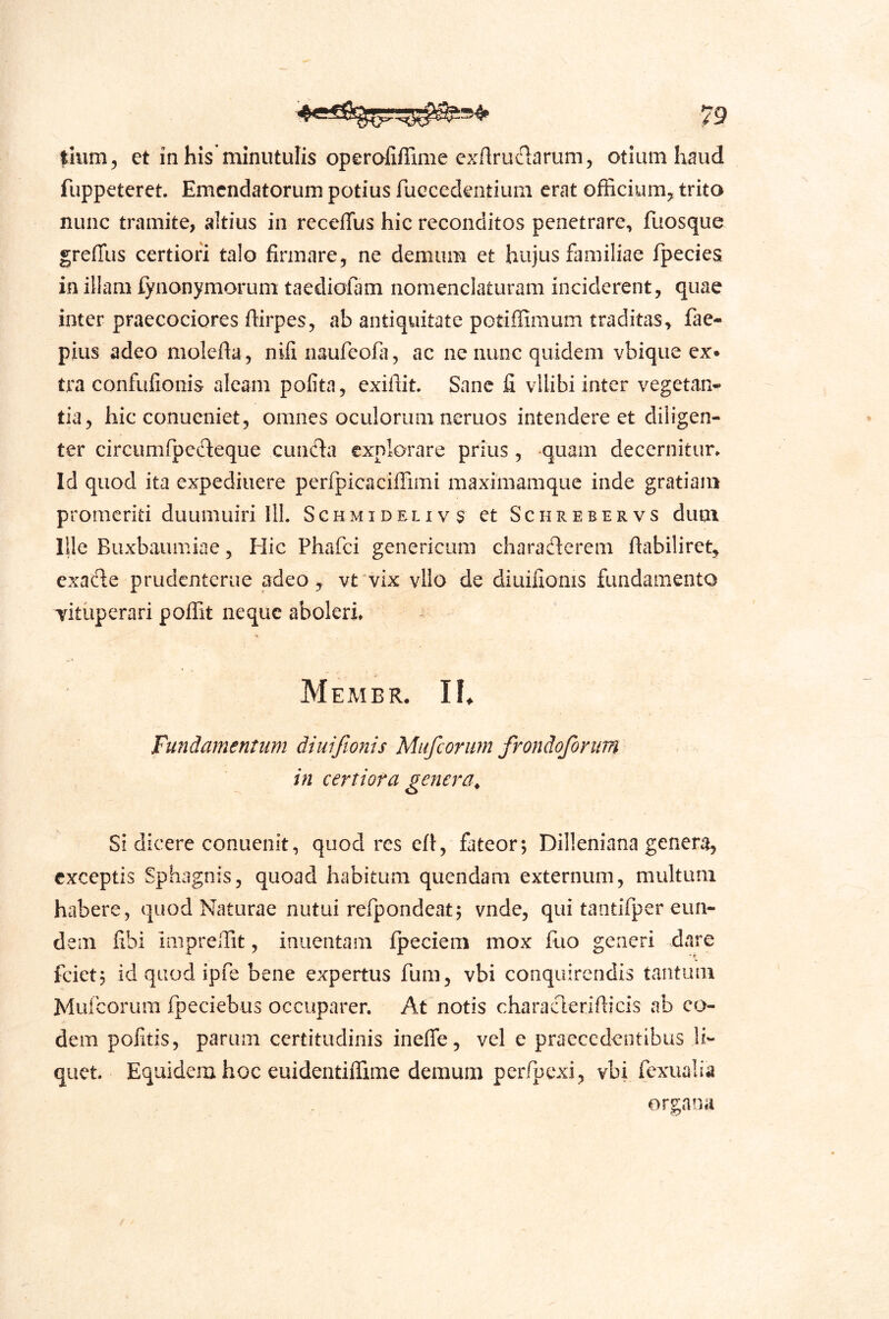 tium, et in his minutulis operaliflime exAruiTlarum, otium haud fuppeteret. Emendatorum potius ruecedentium erat officiumy trito nunc tramite, altius in receflfus hic reconditos penetrare, fuosque greffus certiori talo firmare, ne demum et hujus familiae fpeciea in illam fynonymorum taediofam nomenclaturam inciderent, quae inter praecociores ftirpes, ab antiquitate potiflimum traditas, fae- pius adeo molefta, nifinaufeofa, ac ne nunc quidem vbique ex* tra confufionis aleam polita, exifiit. Sane fi vllibi inter vegetan** tia, hic conucniet, omnes oculorum neruos intendere et diligen- ter circumfpedeque eunda explorare prius, quam decernitur. Id quod ita expediiiere perfpicaciffimi maximamque inde gratiam promeriti duumuiri 111. Sghmidelivs et Schrebervs dum Ille Buxbaumiae, Hic Phafei genericum charaderem ftabiliret, exad;e prudenterue adeo, vt^vix vllo de diuifionis fundamento xitiiperari polfit neque aboleri. Membr. IK Fundamentum diuifionis Mufeorum frondoforum in certiora genera^ Si dicere conuenit, quod res crt, fateor; Dilleniana genera, exceptis Sphagnis, quoad habitum quendam externum, multum habere, quod Naturae nutui refpondeat; vnde, qui taotifper eun- dem fibi iniprellit, inuentam fpeciem mox fuo generi dare fciet; id quod ipfe bene expertus fum, vbi conquirendis tantum Mufeorum fpeciebus occuparer. At notis charaderifiicis ab eo- dem politis, parum certitudinis inelfe, vel e praecedentibus li- quet. Equidem hoc euidentiflime demum perfpexi, vbi fexualia organa