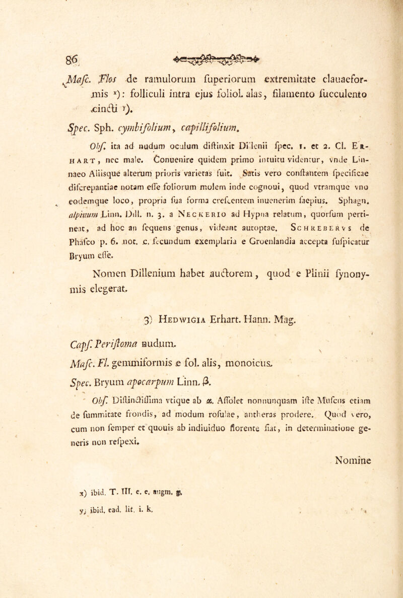 I 86 M&fc- Tlos de ramulorum fuperiorura extremitate clauaefor- jiiis ^): folliculi intra ejus folioLalas, filamento fucculento vcindi y), Sjpec. Sph. cymhifolium y caplltfQlium^ e» Ohf^ ita ad nudum oculum diffinxit Di lenii fpec. t. et 2. Cl. Et.- HART, nec male. Conuenire quidem primo intuitu videntur, vnde Lin- naeo Aliisque alterum prioris varietas fuit. Satis vero conflantem fpecificae difcrepantiae notam efle foliorum molem inde cognoui, quod vtramque vno eodemque loco, propria fja forma crefccntem inucnerim faepius. Sphagn* alphittm h'n^n* Oill. n. 3, a Nec kerio ad Hypna relatum, quorfum perti- neat, ad hoc an fequens'genus, videant autoptae» Schrebervs de Phafco p. 6. Jiot. c. fecundum exemplaria e Gruenlandia accepta fufpiGacur Bryum efle. Nomen Dillenium habet auctorem, quod e Plinii fynony- niis elegerat. 3) Hedwigia Erhart. Hann. Mag. Capf. Perijloma nudum. Mafc. Fl gemmiformis q fol. alis, monoicus. Sfec, Bryum afocm^pum Linn. A •'n ' Ob!', Diflincliffima vtique ab a. Aflbict non nunquam ifle Alufcns etiam de fummkate fiondis, ad modum rofulae, antheras prodere. Quod vero, cum non femper ct quouis ab indiuiduo florente ilac, in determinatione ge- neris non refpexi» Nomine x) ibid. T. TIT. C, e. aiigm. y; ibici, ead. Iit. i. k, .