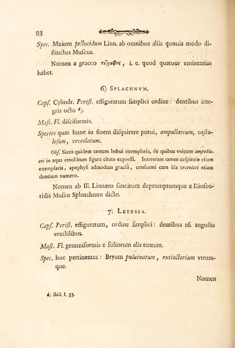 83 Spec. Mcium ptelhicidum Linn. ah omnihiis aliis quouis iiiodo di- flindus Mufcus. * ' ^ . Nomen a graeco Tfj^A(pog i, e. quod quatuor eminentias habet 6) Sp L A G HN VM, Capf Cylindt Pcri/l. effiguratum fuliplici ordine : ' ■ dentibus inte- gris odo ^). H. difeiformis. Species (inas hunc in finem difquirere potui, ampullaceum^ vafeu- ' ” lofunij vrceolatunu .... Ohf, Sicca quidecB tantum habui exemplaria, de quibus vnicum 'ampulla^ cet in aqua emollitum ligura citata e.xprefli. Intererant tamen cefpitiil© etiam exemplaria, apophyli admodum gracili, conformi cum illa vrceolati etiam dentium numero* Nomen ab lll. Linnaeo fancitum depromptumque a Biofeo-^ ridis Mufeo Splanchiion dicio. 7) Leersia. Capf. Perift. effiguratum, ordine fimplici: dentibus i6. anguflis eredilibus. MaJe. Fl. gemmiformis e foliorum alis tantum. ■» *- Spec. huc pertinentes : Bryum fuluinaiim , estinciorium vtrum- qiie. Nomen i) ibid. i, S3*