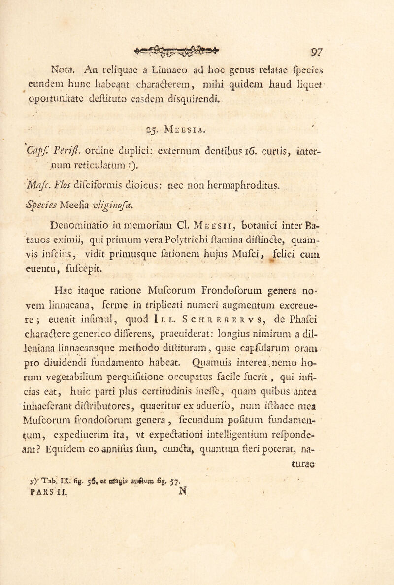 Nota. Ati reliquae a Linoaeo ad hoc genus relatae fpecies eundem hunc habeant charadereiu, mihi quidem haud iiquef opoituiiitate defiituto easdem disquirendi. 25. Me E'SI A. Capf, Perifl, ordine duplici: externum dentibus 16. curtis, inter- num reticulatum y). V difciformis dioicus: nec non hermaphroditus. Species Meefia vliginofa. Denominatio in memoriam Cl. Meesii, botanici inter Ba- tauos eximii, qui primum vera Polytrichi hamina diftinde, quam- vis infcius, vidit primusque fationem hujus Mufci, felici cum . >1 ' , ' p euentu, fufcepit. Hac itaque ratione Mufeorum Frondoforum genera no- vem linnaeana, ferme in triplicati numeri augmentum excreue- re ; eueiiit iiidmul, quod Ile. Schrebervs, de Phafei charadere geiierico differens, praeuiderat: longius nimirum a dih leniana linnaeanaque methodo diffitiiram , quae capffilariini oram pro diuidendi fundamento habeat. Qiiamuis interea, nemo ho- rum vegetabilium perquifitione occupatus facile fuerit, qui infi- cias eat, huic parti plus certitudinis iiieffe, quam quibils antea inhaeferant diffributores, quaeritur ex aduerfo, num iftiiaec mea Mufeorum frondoforum genera , fecundum poltum fundamen- tum, expediuerim ita, vt expedationi intelligendiim refponde- ant? Equidem eo annifus fum, eunda, quantiuii fieri poterat, na- turae- y)“ Tab: IX. fig. 56« et iffagis aijiftum £g, 57. PARSil, M