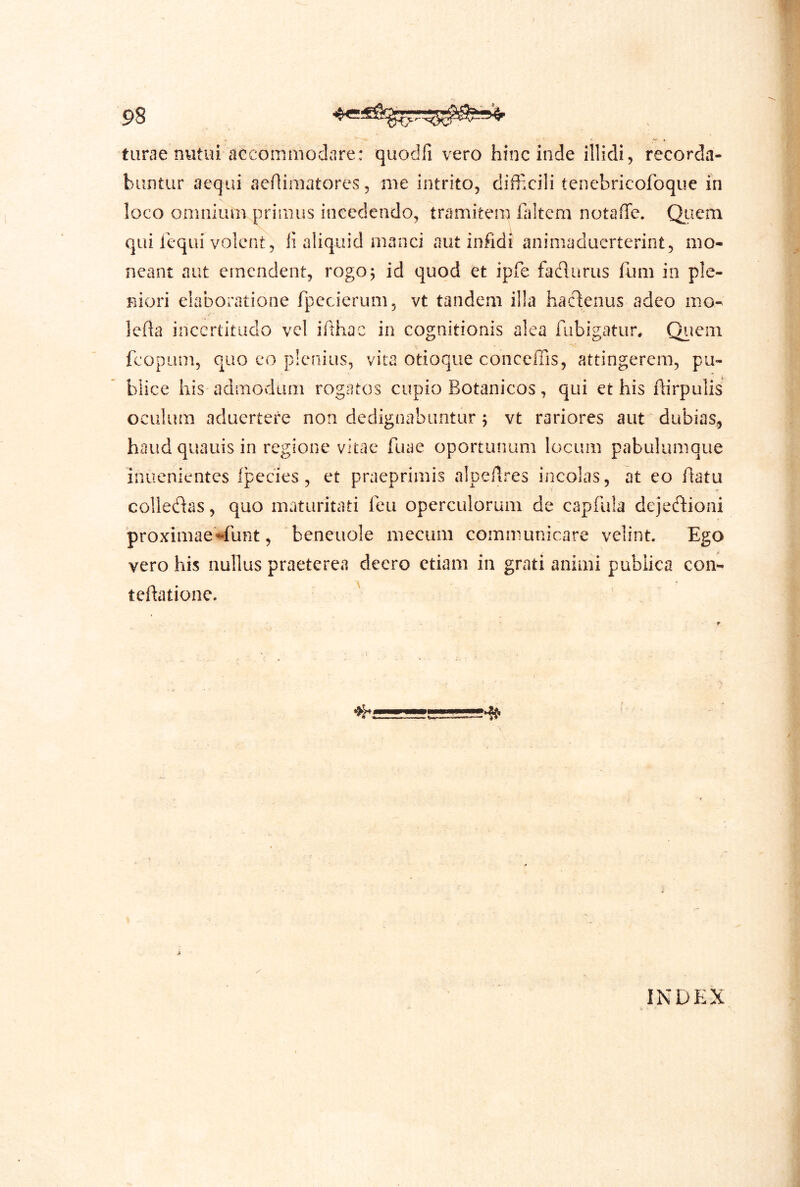 tiirae nutui accommodare: quodfi vero hinc inde illidi, recorda- buntur aequi aeflimatores, nie intrito, difficili tenebricofoque in loco omnium primus incedendo, tramitem faitcm notaffe. Qiiem qui lequi volent, ii aliquid manci aut infidi animaduerterint, mo- neant aut emendent, rogo^ id quod et ipfe fadurus fum in ple- niori elaboratione fpecierum, vt tandem illa hactenus adeo mo- leda inccrtitiido vel ifthac in cognitionis alea fubigatur. Qiiem fcopLim, quo eo plenius, vita otioque conceffis, attingerem, pu- blice his admodum rogatos cupio Botanicos, qui et his dirpulis oculum aduertere non dedignabuntur ; vt rariores aut dubias, haudquauisin regione vitae fuae oportunum locum pabulumque inuenientes Ipccies, et praeprimis alpeAres incolas, at eo flatu colledas, quo maturitati leu operculorum de capfula dejectioni proximae^^funt, beneuole mecum communicare velint. Ego vero his nullus praetere«i deero etiam in grati animi publica con- tedatione. ' INDEX