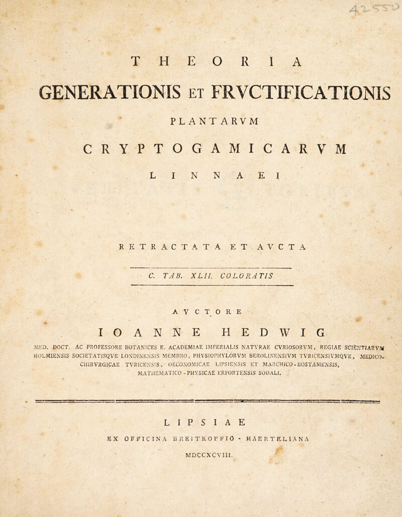 I THEORIA GENERATIONIS et FRVCTIFICATIONIS PLANTARVM / CRYPTOGAMICARVM L I N N A E 1 / RETRACTATA ET AVCTA I C, TAB. XLII. COLORATIS I A V C T O R E N > i lOANNE HEDWIG MED. DOCT. AC PROFESSORE BOTANICES E. ACADEMIAE IMPERIALIS NATVRAE CVRIOSORVM, REGIAE SCIENTIARVM aOLMlENSIS SOCIETATISQVE LONDINENSiS MEMBRO, PHYSIOPHYLOR VM BEROLINENSIVM TVRIGENSIVMQVE, MEDICO* CHIRVRGICAE TVRICEXSiS ,' OECOMOiMICAE LIPSlENSiS ET MARCHICO - BOSTAMENSIS, MATHEMATICO-PHYSICAE ERFORTENSIS SODALI. L I P S I A E \ • EX OFFICINA B K E I T K O P F I O - H A E R T E.L I A N A MDCCXCVIII. /