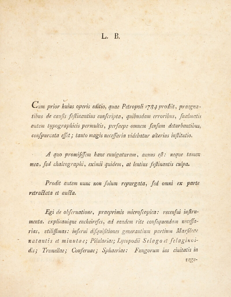 L. B. C.^um prior huius operis editio, quae Petropoli pi^odiit, praegna- tibus de caujis feflinantius confcripta, quibusdam erroribus, fualinatis autem tij^Jograpliicis permultis ^ perfaepe omnem fenfim deturbantibus, confpurcata ejfet; tanto magis necejfaria videbatur alterius injlitutio. A quo promi fiifem hanc eiiulgaturam^ annus efi: neque tamen 7nea, feci chalcographi, eximii quidem, at lentius feJHnantis culpa. Prodit autem nunc non folum repurgata, fed omni ex parte retractata et autta. Egi de obferiiatione, praeprimis niicrofcopica: recenfid inftru- menta, explicaiiique encheirefes, ad eandem rite confeqiiendain necefa- rias, vtilijfimas: inferni difqiifitiones generantium partiwn Marjdeae natantis, et minutae; Pilulariae; Lijcopodii Selagoet felaginoi- dis; lyemellae; Conferuae; Sphaeriae: Fungorum ius duitatis in vege-