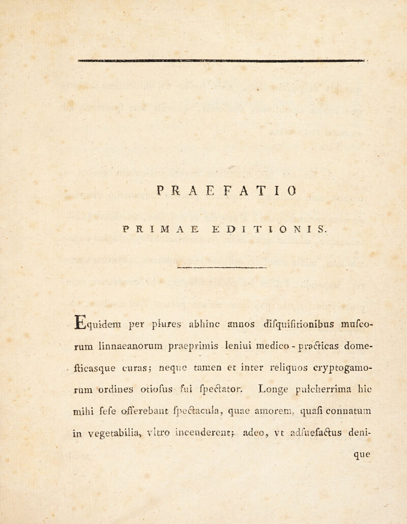 m£. i PRAEFATIO PRIMAE EDITIONIS. T7 Hiqukiem per pkire.s' abhinc annos difquifitionibtis mufco- rum linnaeanorum praeprimvs leniui medico - pracfticas dome- / . fticasque curas? neque tamen et inter reliquos cryptogamo- rum ordines otiofuS' fui fpeclaton Longe pulcherrima hic mihi fefe offerebant fj>ecl:aculaj quae amorem^ quafi connatum in vegetabilia^ vitro incenderentf adeo^ vt adruefa(?lus deni- que