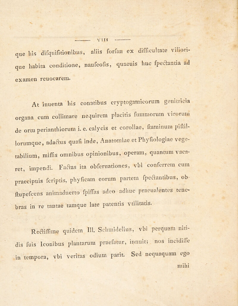 / VI n que his difquifitionibiis, aliis forfan ex que habita conditione, naufeofis, quaeuis examen reuocarem. difficultate viliori- » huc fpeclantia ad \ At inuenta'his conatibus cryptogamiconim genitricia orcrana cum colliniare nequirem placitis fummorum virorum de ortu perianthiorum i. e. calycis et corollae, ftarainum pifiil- lorumque, adaftus quafi inde, Anatomiae etPhyfiologiae vege- tabiliuni, miffis omnibus opinionibus, operam, quantum vaca- ret, impendi. Faftas ita obferuationes, vbi conferrem cum praecipuis fcriptis, phyficam eorum partem fpec^antibus, ob- ftupefcens animaduerto fpiflas adeo adhuc praeualentes tene- bras in re tantae 'tamque late patentis vtilitatis. Ret^ifiune quidem IU. Schmideliu / dis fuis Iconibus plantarum praefatur, in tempora, vbi veritas odium parit. s, vbi perquam niti- innuit; nos incidifie \ Sed nequaquam ego mihi \