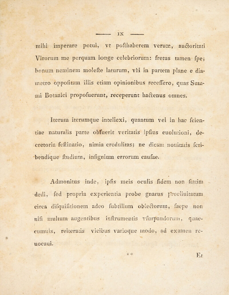 mihi imperare potui, yt pofthaberem verum,' au^ioritati Virorum me perquam longe celebriorum: fretus tamen fpe; bonum neminem molefte laturum, vbi in partem plane e dia* metro oppofitam illis etiam opinionibus recelTero, quas Sum- mi Botanici propofuernnt, receperunt liaftenus omnes. Iterum iterumque intellexi, quantum vel in hac fcien- tiae naturalis parte obfuerit veritatis iplius euolutioni, de- cretoria feftinatio, nimia credulitas; ne dicam nouitatis fcri- 'bendique ftudiiim, infignium errorxim caufae. Admonitus inde, ipfis meis oculis fidem non fratim dedi, fed propria experientia probe gnarus paocliuitatum circa difquifitionem adeo fubtilium obiesflorura, facpe non nifi multum augentibus infrrumentis vmrpancloruiu, quae” cumuis, reiteratis vicibus varioque modo, ad examen re- % uocaui. Et /