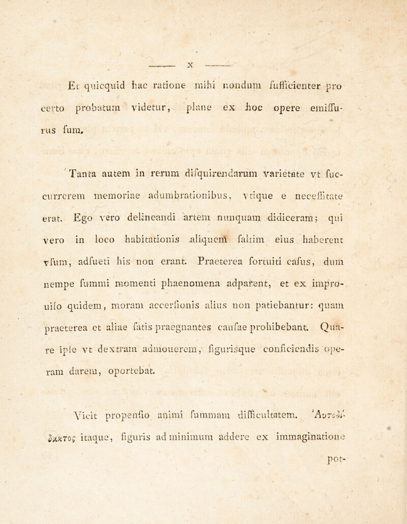 V Et qiucquid iiac radoae mihi nondum fulficienter pro certo probatum videtur, plane ex Eoe opere emilTu- inis fum. \ Tanta autem in rerum dirqulreadarum varietate vt fuc- currerem memoriae/adumbrationibus, vtique e neceilitate / erat. Ego vero delineandi artem nunquam didiceram; qui vero in loco habitationis aliquenl faltim eius haberent vium, adfued his non erant. Praeterea fortuiti cafus, dum nempe fummi momenti phaenomena adpafent, et ex impro- uilo quidem, moram accerfionis alius non patiebantur: quam praeterea et aliae fatis praegnantes caufae prohibebant. Qua- re ipie vt dextram admonerem,' figurisque conficiendis ope- ram darem, oportebat. / Vicit propeiifio animi fammam diniciilttitem. ‘AvtoIh'- figuris ad minimum addere ex iramaginadoue Itaque, tig pot- /