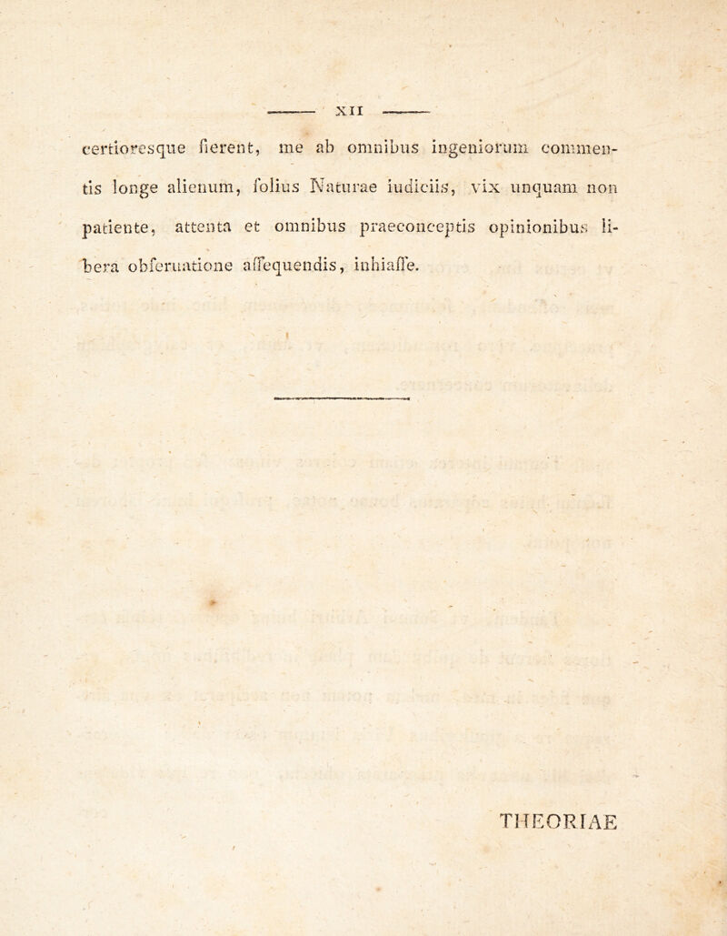 certioresque fierent, me ab omnibus ingeniorum commen- tis longe alienum, folius Naturae iudieiis, vix unquam non patiente, attenta et omnibus praeconceptis opinionibus ii- bera obferuatione aiTequendis, inhiaffie. THEORN