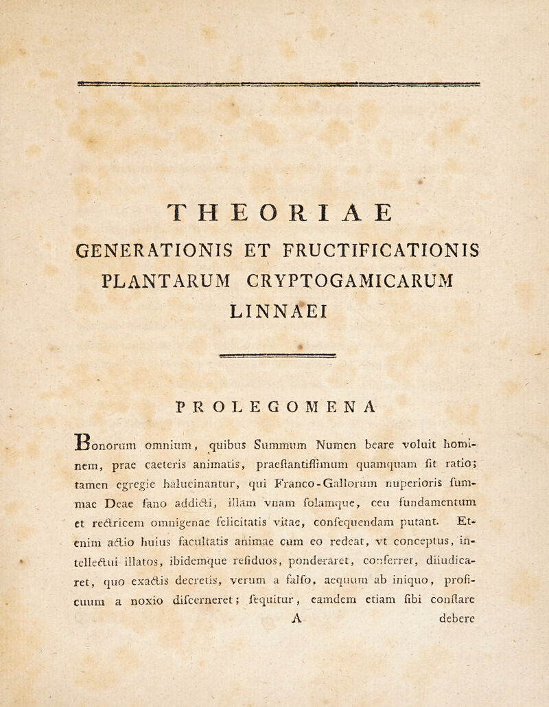 / \ I ' r THEORIAE GENERATIONIS ET FRUCTIFICATIONIS \ PLANTARUM CRYPTOGAMICARUM LINNAEI P R O L E G O M E N A Bonorum omnium, quibus Summum Numen beare voluit horni* nem, prae caeteris animatis, praeflantifTimum quamquam fit ratio; tamen egregie balucinantur, qui E ranco-Gallorum nuperioris fum- mae Deae fano addid^i, illam vnam folamque, ceu fundamentum ct redricem omnigenae felicitatis vitae, confequendam putant. Et- enim adio huius focultatis animae cum eo redeat, vt conceptus, in- telledui illatos, ibidemque refiduos, pondei'arct, conferrer, diiudica- ret, quo exadis decretis, verum a falfo, aequum ab iniquo, profi- cuum a noxio difeerneret; feqiiitur, camdem etiam fibi conflare A debere (