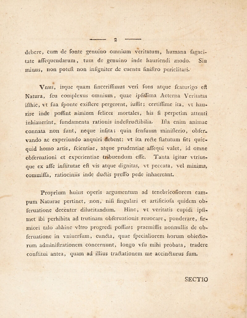 1 — ^ — \ I ■aik ^ debere, cum -de fonte genuino omnium veritatum, bitmana fagaci- tate aflequendarum, tum de genuino inde hauriendi modo. Sin minus, non potefl non inhgnitcr de euentu finiflro periclitari.’ .A Vnus, is^que quam hneeriffimus veri fons atque fcaturigo eft Natura, feu complexus omnium, quae ipfidima Aeterna Vcritatas iflhic, vt fua fponte exillere pergerent., iuffit; certiffime ita, vt liau« rire inde poilint nimium felices mortales, his 11 perpetim attenti inhiauerint,^ fundamenta rationis indeflrucftibilia. Ifla enim animae connata non funt, neque infita;‘quin fenfuum miniflerio, obfer- vando ac experiundo anquiri debent; vt ita rec^e flatutum fit; quic- quid homo artis, fcientiae, atque prudentiae affequi valet, id omne obferuationi et experientiae tribuendum efie. Tanta igitur vtrius- que ex affe inflitutae efi vis atque dignitas, vt peccata, vel minima, commifili, ratiociniis inde dud:is preffb pede inhaereant. Proprium huius operis argumentum ad tenebricofiorem cam- pum Naturae pertinet, non, nifi fingulari et artificiofa quidem ob- feruatione decenter dilucitandum. Hinc, vt veritatis cupidi ipfi- met ibi perhibita ad trutinam obferuationis reuocare^ ponderare, fir- miori talo abhinc vitro progredi pofTmt; praemifTis nonnullis de ob- f feruatione in vniuerfum, eunda, quae fpecialiorem horum obicdo- rum adminifirationem concernunt, longo vfu mihi probata, tradere confiitui antea, quam ad illius tradatioaem me accindurus fum. SECTIO