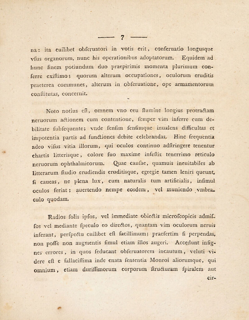 \ na: ita cuilibet obferuatori in votis erit, conferuatio iongusque vfus organorum, nunc his operationibus adoptatorum, - Equidem ad hunc finem potiundum duo praepirimis momenta plurimum con- ferre cxifiimo; quorum alterum occupationes, oculorum eruditis praeterea communes, alterum in obferuatione, ope armamentorum conflitutas, concernit. / ✓ Noto notius ell, omnem vno ceu flumine longius protradam neruorum adionem cum contentione, femper vim inferre cum de- bilitate fubfequente; vnde fenfim fenfimque inualens difficultas et impotentia partis ad fundiones debite celebrandas^ Hinc frequentia adeo vifus vitia illorum, qui oculos continuo adflringerc tenentur chartis litterisque, colore fuo maxime infeflis. tenerrimo reticulo neruorum ophthalmicorum. Quae caufae, quamuis ineuitabiles ab litterarum Audio erudiendis eruditisque, egregie tamen leniri queunt, (i caueas, ne plena lux, cum naturalis tum artificialis, infimul oculos feriat; auertendo nempe eosdem, vel muniendo vmbra- culo quodam. Radios folis ipfos, vel Immediate obiedis microfcopicis admif. fos vel mediante fpeculo eo diredos, quantam vim oculorum neruis inferant, perfpedu cuilibet eft facillimum; praefertlm fi perpendas, non poffe non augmentis fimul etiam illos augeri. Accadunt infig- nes erroi'es , in quos feducant obferuatorem incautum, veluti vi-* dere eft e fallaciffima inde enata fententia Monroi aliorumque, qui omnium, etiam duriffimorum corporum flruduram fpiralem aut cir-