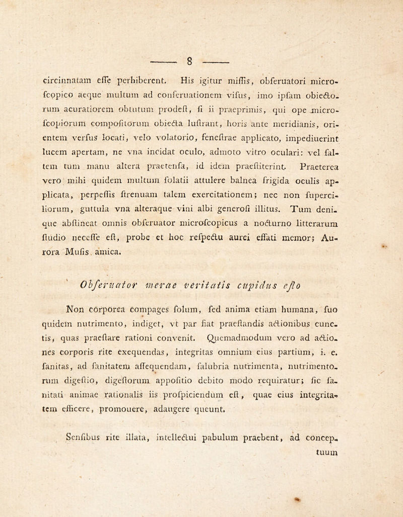 » circinnatam efTe perhiberent. His Jgitur miffis, obferilatori micro- / fcppico aeque mukum ad conieruatianenr vifus, imo ipfam obiefto* rum acuratiorem obtutum proded, fi ii praeprimis, qui ope jnicro- fcopiorum compofitorum obiedta luftrant, horis ante meridianis, ori* entem verfus locati^ velo volatorio, fenefirae applicato, impediuerint lucem apertam, ne vna incidat oculo, admoto vitro oculari: vel fal- tem tum manu altera praetenfa, id idem praeftiterint Praeterea vero mihi quidem multum folatii attulere balnea frigida oculis ap- plicata, perpeffis ftrenuam talem exercitationem; nec non fuperci- liorum, guttula vna alteraque-vini albi generofi illitus. Tum deni- que abfiineat omnis obieruator microdcopicus a nodurno litterarum fiiidio neceffe efi, probe et hoc refpedu aurei effati memor; Au- rora Mufis amica. Olfert!aior inerme veriiaiis cupidus ejlo Non corporea compages folum, fed anima etiam humana, fuo quidem nutrimento, indiget, vt par fiat praefiandis adionibus cunc- tis, quas praefiare rationi convenit. Qiiemadmodum vero ad adio- nes corporis rite cxequendas, integritas omnium eius partium, i. e. fanitas, ad fanitatem affequendam, falubria nutrimenta, nutrimento- rum digefiio, digefiorum appofitio debito modo requiratur; fic fa- nitati animae rationalis iis profpiciendum efi,- quae eius integrita-^ tcm efficere, promouere, adaugere queunt. Senfibus rite illata, intelledui pabulum praebent, ad cOncep^ tuum %