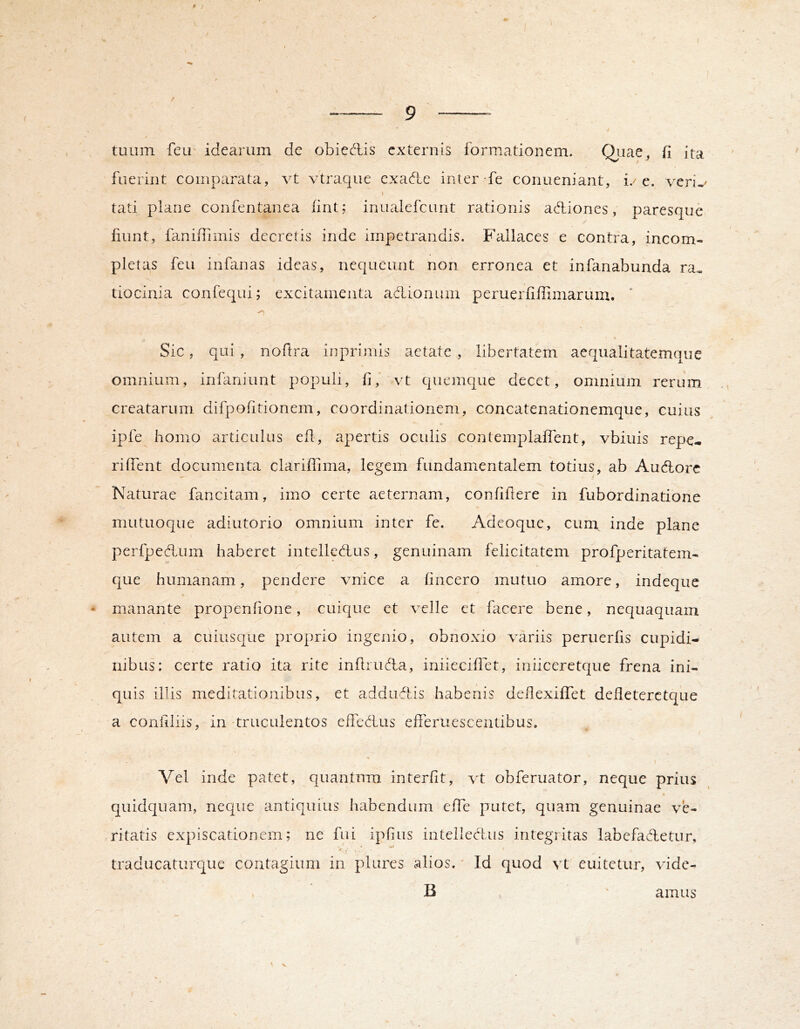 f / tuum feu idearum de obieAis externis formationem. d' lae, fi ita fuerint comparata, vt vtraque cxa<fte inter fe conueniant, i/e. veri-< I tati plane confentanea firit; inualefeunt rationis adliones, paresque liunt, faniffimis decretis inde impetrandis. Fallaces e contra, incom- pletas feu inbinas ideas, nequeunt non erronea et infanabunda ra^ tiocinia confequi; excitamenta aclionum peruerfiffimarum. * Sic, qui, noftra in primis aetate , libertatem aequali tatemque \ omnium, infaniunt populi, fi,' vt quemque decet, omnium rerum creatarum difpofitionem, coordinationem, concatenationemque, cuius ipfe homo articulus efi, apertis oculis contemplafient, vbiuis repe- rilTent documenta clariffima, legem fundamentalem totius, ab Audlorc Naturae fancitam, imo certe aeternam, confiilere in fubordinatione mutuoque adiutorio omnium inter fe. Adeoque, cum inde plane perfpedLum haberet intelledtus, genuinam felicitatem profperitatem- 1 que humanam, pendere vnice a fincero mutuo amore, indeque * manante propenfione, cuique et velle et facere bene, nequaquam autem a cuiusque proprio ingenio, obnoxio variis peruerfis cupidi- nibus: certe ratio ita rite infiiud:a, iniieciflet, iniiceretque frena ini- quis illis meditationibus, et addirflis habenis deilexiiTet defieterctque a coniiliis, in-truculentos effedius efleruescentibus. I Vel inde patet, quantum interfit, vt obferuator, neque prius quidquam, neque antiquius habendum effe putet, quam genuinae ve- ritatis expiscationem; ne fui ipfius iiitelleofus integritas labefadetur, « w traducaturcjue contagium in plures alios.' Id quod vt enitetur, vide- B amus V